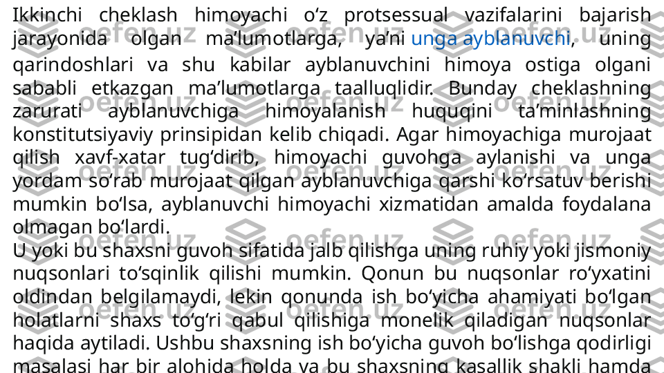 Ikkinchi  cheklash  himoyachi  o‘z  protsessual  vazifalarini  baja rish 
jarayonida  olgan  ma’lumotlarga,  ya’ni  unga ayblanuvchi ,  uning 
qarindoshlari  va  shu  kabilar  ayblanuvchini  himoya  ostiga  olgani 
sababli  etkazgan  ma’lumotlarga  taalluqlidir.  Bunday  cheklashning 
zarurati  ayblanuvchiga  himoyalanish  huquqini  ta’minlashning 
konstitutsiyaviy  prinsipidan  kelib  chiqadi.  Agar  himoyachiga  murojaat 
qilish  xavf-xatar  tug‘dirib,  himoya	
 chi  guvohga  aylanishi  va  unga 
yordam  so‘rab  murojaat  qilgan  ayblanuvchiga  qarshi  ko‘rsatuv  berishi 
mumkin  bo‘lsa,  ayblanuv	
 chi  himoyachi  xizmatidan  amalda  foydalana 
olmagan bo‘lardi.
U yoki bu shaxsni guvoh sifatida jalb qilishga uning ruhiy yoki jismoniy 
nuqsonlari  to‘sqinlik  qilishi  mumkin.  Qonun  bu  nuqsonlar  ro‘yxatini 
oldindan  belgilamaydi,  lekin  qonun	
 da  ish  bo‘yicha  ahamiyati  bo‘lgan 
holatlarni  shaxs  to‘g‘ri  qabul  qilishiga  monelik  qiladigan  nuqsonlar 
haqida aytiladi. Ushbu shaxsning ish bo‘yicha guvoh bo‘lishga qodirligi 
masalasi  har  bir  alohida  holda  va  bu  shaxsning  kasallik  shakli  hamda 
darajasiga,  shuningdek  u  ko‘rsatuvlar  beradigan  holatlarga  qarab  hal 
qilinadi. 