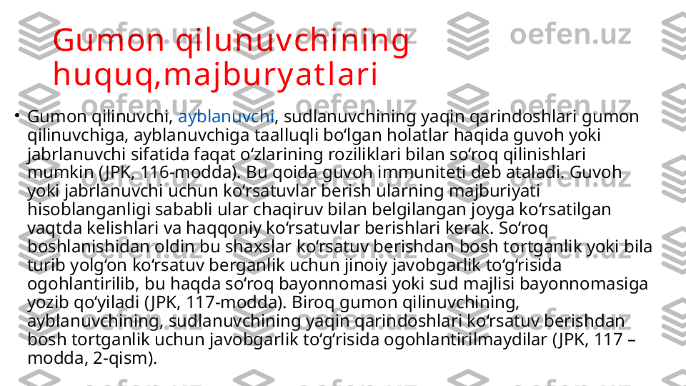 Gumon qilunuv chining 
huquq,majbury at lari
•
Gumon qilinuvchi,  ayblanuvchi , sudlanuvchining yaqin qarin doshlari gumon 
qilinuvchiga, ayblanuvchiga taalluqli bo‘lgan holatlar haqida guvoh yoki 
jabrlanuvchi sifatida faqat o‘zlarining roziliklari bilan so‘roq qilinishlari 
mumkin ( JPK, 116-modda). Bu qoida guvoh immuniteti deb ataladi. Guvoh 
yoki jabrlanuvchi uchun ko‘rsatuvlar berish ularning majburiyati 
hisoblanganligi sababli ular chaqiruv bilan belgilangan joyga ko‘rsatilgan 
vaqtda kelishlari va haqqoniy ko‘rsatuvlar berishlari kerak. So‘roq 
boshlanishidan oldin bu shaxslar ko‘rsatuv berishdan bosh tortganlik yoki bila 
turib yolg‘on ko‘rsatuv berganlik uchun jinoiy javobgarlik to‘g‘risida 
ogohlantirilib, bu haqda so‘roq bayonnomasi yoki sud majlisi bayonnomasiga 
yozib qo‘yiladi ( JPK, 117-modda). Biroq gumon qilinuvchining, 
ayblanuvchining, sudlanuvchining yaqin qarin	
 doshlari ko‘rsatuv berishdan 
bosh tortganlik uchun javobgarlik to‘g‘risida ogohlantirilmaydilar ( JPK, 117 – 
modda, 2-qism). 