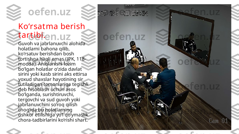 Ko‘rsat ma berish 
t art ibi.
Guvoh va jabrlanuvchi alohida 
holatlarni bahona qilib, 
ko‘rsatuv berishdan bosh 
tortishga haqli emas ( JPK, 118-
modda). Aniqlanishi lozim 
bo‘lgan holatlar o‘zida davlat 
sirini yoki kasb sirini aks ettirsa 
yoxud shaxslar hayotining sir 
tutiladigan tomonlariga tegishli 
deb hisoblash uchun asos 
bo‘lganda, surishtiruvchi, 
tergovchi va sud guvoh yoki 
jabrlanuv chini so‘roq qilish 
chog‘ida bu holatlarning 
oshkor etilishiga yo‘l qo‘ymaslik 
chora-tadbirlarini ko‘rishi shart. 