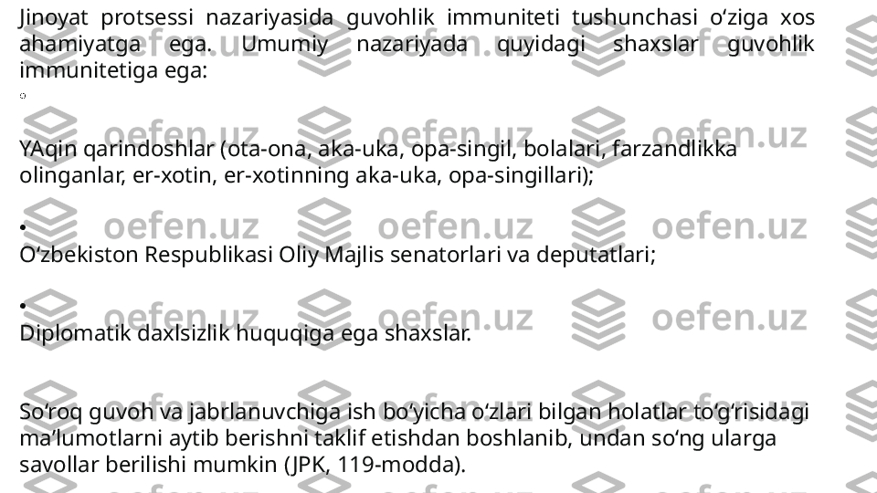 Jinoyat  protsessi  nazariyasida  guvohlik  immuniteti  tushun chasi  o‘ziga  xos 
ahamiyatga  ega.  Umumiy  nazariyada  quyidagi  shaxslar  guvohlik 
immunitetiga ega:
•
YAqin qarindoshlar (ota-ona, aka-uka, opa-singil, bola	
 lari, farzandlikka 
olinganlar, er-xotin, er-xotinning aka-uka, opa-singillari);
•
O‘zbekiston Respublikasi Oliy Majlis senatorlari va deputatlari;
•
Diplomatik daxlsizlik huquqiga ega shaxslar.
So‘roq guvoh va jabrlanuvchiga ish bo‘yicha o‘zlari bilgan holatlar to‘g‘risidagi 
ma’lumotlarni aytib berishni taklif etishdan boshlanib, undan so‘ng ularga 
savollar berilishi mumkin ( JPK, 119-modda). 