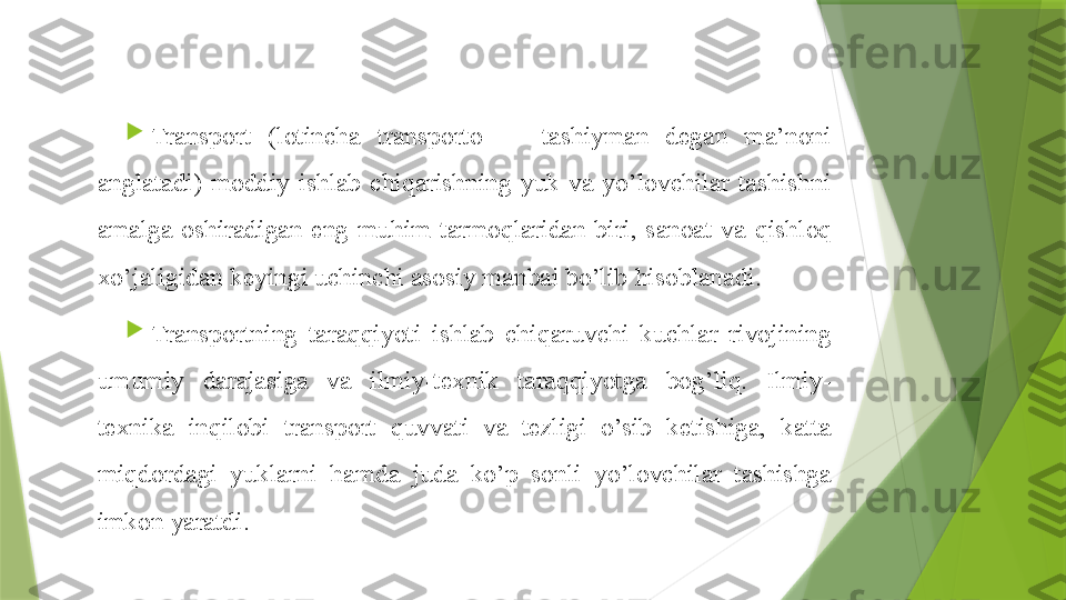  

Transport  (lotincha  transporto  —  tashiyman  degan  ma’noni 
anglatadi)  moddiy  ishlab  chiqarishning  yuk  va  yo’lovchilar  tashishni 
amalga  oshiradigan  eng  muhim  tarmoqlaridan  biri,  sanoat  va  qishloq  
xo’jaligidan keyingi uchinchi asosiy manbai bo’lib  hisob lanadi.

Transportning  taraqqiyoti  ishlab  chi q aruvchi  kuchlar  rivojining 
umumiy  darajasiga  va  ilmiy-texnik  taraqqiyotga  bog’liq.  Ilmiy-
texnika  in q ilobi  transport  q uvvati  va  tezligi  o’sib  ketishiga,  katta 
miqdordagi  yuklarni  ham da  juda  ko’p  sonli  yo’lovchilar  tashishga 
imkon yaratdi.                 