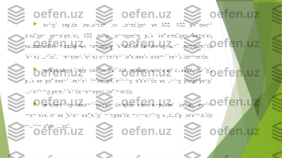 
Hozir gi  paytda  tovushdan  tez  uchadigan  va  300—500  yo’lovchi 
oladigan  samolyotlar,  500  ming  tonnagacha  yuk  ko’taradigan  kemalar, 
avtopoezdlar  moddiy  va  nomoddiy  ishlab  chiqarishning  turli  tarmoqlarida 
ishlab turibdi. Transport ishlab chiqarishi to’xtovsiz takomillashib bormoqda.

Transportdagi  ilmiy-texnika  in q ilobi  transport  vositalari  q uvvati,  tezligi, 
yuk  va  yo’lovchi  tashish  imkoniyatlarining  o’sishida  va  uning  yangi-yangi 
turlarining yaratilishida namoyon bo’lmo q da.

Transportning  takomillashish  darajasi  qancha  yuqori  bo’lsa,  ayrim 
mamlakatlar  va  jahon  xo’jaligi  mi q yosida  mehnatning  x ududiy  ta q simotida 
muhim o’rin tutadi.                 