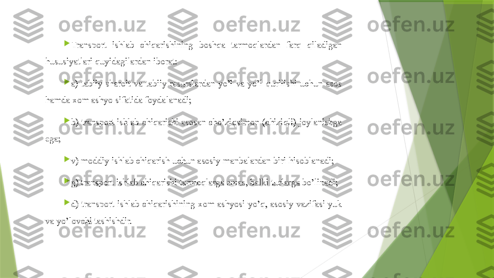 
Transport  ishlab  chiqarishining  boshqa  tarmoqlardan  farq  qiladi gan 
hususiyatlari  quyida gilardan iborat:

a)  tabiiy  sharoit  va  tabiiy  resurslardan  yo’l  va  yo’l  q urilishi  uchun  asos 
ham da xom ashyo sifatida foydalanadi;

b) transport ishlab chiqarishi asosan cho’zi q simon (chizi q l i) joylanishga 
ega;

v) moddiy ishlab chiqarish uchun asosiy manbalardan biri  hisob lanadi;

g) transport ishlab chiqarishi tarmoqlarga emas, balki turlarga bo’linadi;

d)  transport  ishlab  chiqarishining  xom  ashyosi  yo’ q ,  asosiy  vazifasi  yuk 
va yo’lovchi tashishdir.                 