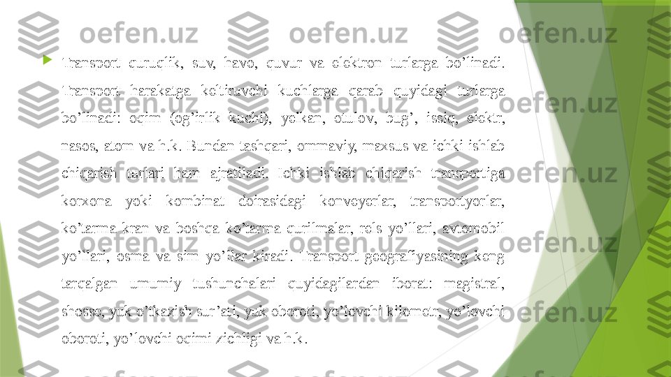 
Transport  quruqlik ,  suv,  h avo,  quvur   va  elektron  turlarga  bo’linadi. 
Transport  har akatga  keltiruvchi  kuchlarga  qarab   quyida gi  turlarga 
bo’linadi:  o q im  (og’irlik  kuchi),  yelkan,  otulo v ,  bu g’ ,  issi q ,  elektr, 
nasos,  atom  va  h.k.   Bundan  tashqari,  ommaviy,  maxsus  va  ichki  ishlab 
chiqarish  turlari  ham   ajratiladi.  Ichki  ishlab  chiqarish  transportiga 
korxona  yoki  kombinat  doirasidagi  konveyerlar,  transportyorlar, 
ko’tarma  kran  va  boshqa  ko’tarma  q urilmalar,  rels  yo’llari,  avtomobil 
yo’llari,  osma  va  sim  yo’llar  kiradi.  Transport  geografiyasining  keng 
tarqalgan  umumiy  tushunchalari  quyida gilardan  iborat:  magistral, 
shosse, yuk o’tkazish sur’ati, yuk oboroti, yo’lovchi kilometr, yo’lovchi 
oboroti, yo’lovchi o q imi zichligi va  h.k.                 