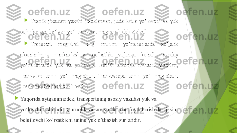 
Texnik  ji x atdan  yaxshi  ji x ozlangan,  juda  katta  yo’lovchi  va  yuk 
o q imiga ega bo’lgan yo’l-transport magistrali deb ataladi.

Transport  magistrali  eng  muhim  yo’nalishlarda  xo’jalik 
aloqalarining  markazlashuvi  o q ibatida  vujudga  keladi.  Bunday 
yo’nalishlarda  yuk  va  yo’lovchi  tashish  arzonga  tushadi.  Masalan, 
Transsibir  temir  yo’l  magistrali,  Transevropa  temir  yo’l  magistrali, 
Transamerika magistrali va  h.k.

Yuqorida aytganimizdek, transportning asosiy vazifasi yuk va 
yo’lovchi tashishdir.  Quruqlik  va suv yo’llaridan foydalanish darajasini 
belgilovchi ko’rsatkichi uning yuk o’tkazish sur’atidir .                 