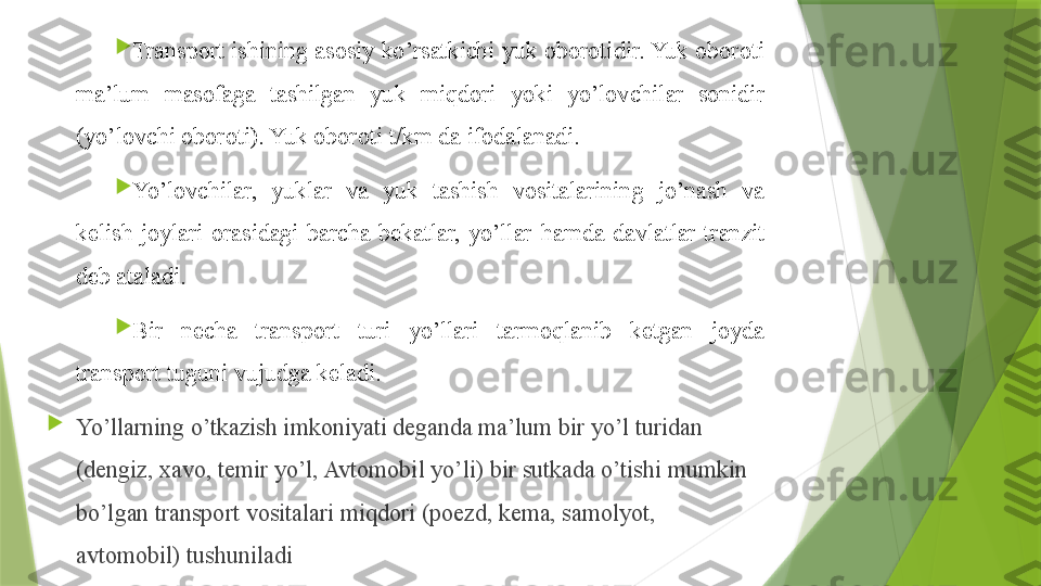 
Transport ishining asosiy ko’rsatkichi yuk oborotidir. Yuk oboroti 
ma’lum  masofaga  tashilgan  yuk  miqdori  yoki  yo’lovchilar  sonidir 
(yo’lovchi oboroti). Yuk oboroti t/km da ifodalanadi.

Yo’lovchilar,  yuklar  va  yuk  tashish  vositalarining  jo’nash  va 
kelish  joylari  orasidagi  barcha  bekatlar,  yo’llar  ham da  davlatlar  tranzit 
deb ataladi.

Bir  necha  transport  turi  yo’llari  tarmoqlanib  ketgan  joyda 
transport tuguni vujudga keladi.

Yo’llarning o’tkazish imkoniyati deganda ma’lum bir yo’l turidan 
(dengiz,  x avo, temir yo’l, Avtomobil yo’li) bir sutkada o’tishi mumkin 
bo’lgan transport vositalari miqdori (poezd, kema, samolyot, 
avtomobil) tushuniladi                 