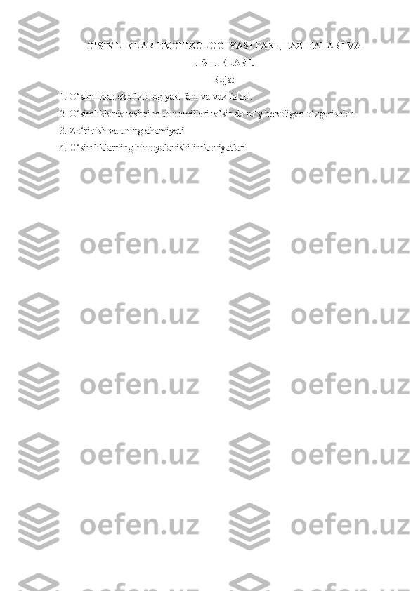 O’SIMLIKLAR EKOFIZOLOGIYASI FANI, FAZIFALARI VA
USLUBLARI. 
Reja :
1. O‘simliklar ekofiziologiyasi fani va vazifalari.
2. O‘simliklarda tashqi muhit omillari ta’sirida ro‘y beradigan o‘zgarishlar.
3. Zo‘riqish va uning ahamiyati.
4. O‘simliklarning himoyalanishi imkoniyatlari. 