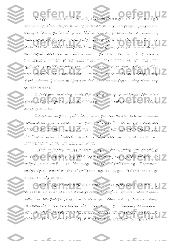 Muayyan   hudud   sharoitida   unib,   o‘sib   rivojlana ѐ% tgan   o‘simlikni   ekologik
omillarining   ta’siri   natijasida   uning   organizmida   ro‘y   berayotgan     jarayonlarni
ekologik fiziologiya fani  o‘rganadi. Ma’lumki, bizning respublikamiz  hududining
katta maydoni yog‘ingarchilik kam ro‘y beradigan joylarga to‘g‘ri keladi. Yurtimiz
asosan ikki azim dar ѐ	
%  Amudaryo va Sirdaryo oralig‘ida joylashgan. U Orol dengizi
va   Ustyurt   tekisliklaridan   tortib,   qorli   Tyan-Shan   va   Pomir-Oloy   baland
tog‘larigacha   bo‘lgan   g‘oyat   katta   maydoni   449,6   ming   kv.   km   maydonni
egallaydi.   Respublikamizning   yer   tuzilishi   notekis   sharq   qismi   ko‘ksini   ko‘kka
tirab   turgan   baland   Tyan-Shan   va   Pomir   tog‘lari,   shimoliy   va   janubiy-g‘arbiy
qismi jazirama Qizilqum va Qoraqum cho‘llari bilan tutashgan. Uning tabiati boy
va rang-barangdir.
O‘zbekiston   relefining   notekisligi,   uning   tabiiy   sharoitiga   keskin   ta’sir
qiladi.   Uning   geografik   joylanishini   hisobga   olib   o‘rtacha   mintaqaning   cho‘llar
zonasiga kiritiladi.
O‘zbekistonda yilning to‘rt fasli: bahor, yoz, kuz va qish kalendar hisobida
navbatlashadi.   Bahor   tugashi   bilan   yoz   boshlanadi.   Yil   fasllarining   bizdagidek
almashinuvi hech bir o‘lkada uchramaydi. Bu qonuniyatni ahyon-ahyonda tabiatni
o‘zi   “buzib”   turadi.   O‘zbekistonda   qishloq   xo‘jalik   ekinlarining   hosildorligi   ham
uning tabiati bilan ma’lum darajada bog‘liq.
Tashqi   muhitning   muayyan   sharoitlariga   o‘simliklarning   ontogenezidagi
moslashuvi ularning evolyutsiyasini (o‘zgaruvchanligi, irsiyati, tabiiy tanlanishida)
natijasi   hisoblanadi.   Har   bir   turga   mansub   o‘simliklarning   filogenezini
evolyutsiyasi   davomida   shu   o‘simlikning   egallab   turgan   ekologik   sharoitiga
moslanishi ro‘y bergan.
O‘simlikning namsevar yoki salqin sevarligi, issiq yoki sovuqqa chidamliligi
va   boshqa   bir   qator   ekologik   xususiyatlari   bilan   bog‘liq   tomonlari   uzoq   muddat
davomida   evolyutsiya   jarayonida   shakllangan.   Zero   bizning   sharoitimizdagi
issiqsevar o‘simliklar va qisqa kun o‘simliklari shimoliy mintaqadagi issiqqa talabi
kam,   uzun   kun   o‘simliklaridan   farqlanadi.   Tabiatda   har   bir   geografik   hududdagi
alohida   o‘simlik   o‘zining   biologiyasi   jihatidan   mos   keladigan   ekologik   sharoiti 