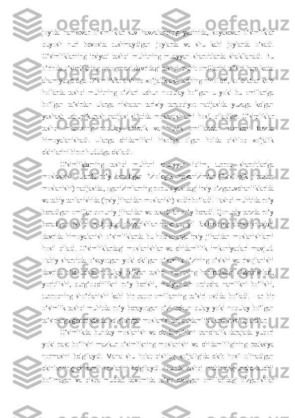 joyida   namsevar   o‘simliklar   suv   havzalarining   yaqinida,   soyasevar   o‘simliklar
quyosh   nuri   bevosita   tushmaydigan   joylarda   va   shu   kabi   joylarda   o‘sadi.
O‘simliklarning   irsiyati   tashqi   muhitning   muayyan   sharoitlarda   shakllanadi.   Bu
o‘rinda o‘simlikning ontogenezi davridagi tashqi muhit omillarini ta’siri ham katta
ahamiyatga ega. O‘simliklar qishloq xo‘jalik ekinlarining nihollari, ko‘chatlar ko‘p
hollarda   tashqi   muhitning   o‘zlari   uchun   noqulay   bo‘lgan   u   yoki   bu   omillariga
bo‘lgan   ta’sirdan   ularga   nisbatan   tarixiy   taraqqiyot   natijasida   yuzaga   kelgan
yashash   uchun   kurash   natijasi   sifatida   moslanishlarni   hosil   qiladilar.   O‘simliklar
tashqi   muhitning   noqulay   abiotik   va   biotik   omillaridan   samarali   tarzda
himoyalanishadi.   Ularga   chidamlikni   hisobga   olgan   holda   qishloq   xo‘jalik
ekinlarini biror hududga ekiladi.
O‘simliklarning   tashqi   muhitni   muayyan   iqlim,   tuproq   sharoitlariga
moslashishi   ularda   ro‘y   beradigan   fiziologik   mexanizimlar   (fiziologik   jihatdan
moslanishi) natijasida, oganizimlarning populsiyasidagi irsiy o‘zgaruvchanliklarida
va tabiy tanlanishida (irsiy jihatidan moslanish) sodir bo‘ladi. Tashqi muhitida ro‘y
beradigan omillar qonuniy jihatidan va tasodifan ro‘y beradi. Qonuniy tarzda ro‘y
beradigan   tashqi   muhitdagi   o‘zgarishlar   masalan,   yil   fasllarining   almashinuvlari
davrida   himoyalanish   o‘simliklarda   bu   hodisalarga   irsiy   jihatidan   moslanishlarni
hosil   qiladi.   O‘simliklardagi   moslanishlar   va   chidamlilik   imkoniyatlari   mavjud.
Tabiy   sharoitda   o‘sayotgan   yoki   ekilgan   o‘simlik   o‘zining   o‘sishi   va   rivojlanishi
davrida   o‘zi   uchun   noqulay   bo‘lgan   tashqi   muhitning   haroratidagi   o‘zgarishlari,
yoritilishi,   qurg‘oqchilikni   ro‘y   berishi,   me’yoridan   ortiqcha   namlikni   bo‘lishi,
tuproqning   sho‘rlanishi   kabi   bir   qator   omillarning   ta’siri   ostida   bo‘ladi.   Har   bir
o‘simlik   tashqi   muhitda   ro‘y   berayotgan   o‘zi   uchun   qulay   yoki   noqulay   bo‘lgan
ta’sirlarga genetikasida belgilangan moslanishlar, chidamliliklarni hosil qiladilar. 
O‘simlikda   bunday   moslanish   va   chidamlilikni   qanchalik   darajada   yuqori
yoki   past   bo‘lishi   mazkur   o‘simlikning   moslanishi   va   chidamliligining   reaksiya
normasini   belgilaydi.   Mana   shu   holat   qishloq   xo‘jaligida   ekib   hosil   olinadigan
ekinlarning   chidamli   navlarini   belgilaydi.   Odatda   tashqi   muhitning   uncha   kuchli
bo‘lmagan   va   qisqa   muddat   davomida   ta’sir   etadigan   omillaridagi   o‘zgarishlar 