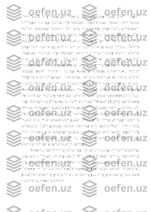 o‘simliklarda   ro‘y   berayotgan   mavjud   fiziologik   jarayonlarga   ta’siri     deyarli
bo‘lmaydi.   Bunday   muhitda   ro‘y   beradigan   o‘zgarishlarga   nisbatan   o‘simliklarda
ma’lum   darajadagi   barqaror   fiziologik,   biokimyoviy   jarayonlarni,   gomeostazni
saqlashi   bilan   amalga   oshadi.   Biroq,   keskin   va   uzoq   muddat   davomida   ta’sir
etadigan tashqi muhitning o‘simlik uchun noqulay bo‘lgan omillari undagi ko‘plab
jarayonlarni buzilishiga, ko‘p hollarni uni qurib qolishiga sabab bo‘ladi. O‘simlik
o‘sayotgan   muhitda   ro‘y   beradigan   tashqi   muhitning   noqulay   sharoiti   ta’sirida
unda   sodir   bo‘layotgan   fiziologik   jarayonlar   va   bajaradigan   vazifalari
ontogenezdagi     to‘la   darajada   amalga   oshirishning   imkoniyatlari   bo‘lmay   qaltis
darajaga   yetishi   mumkin.   Bunday   vaziyatda   energiya   almashinuvi,   ma’lum
me’yorda   sodir   bo‘layotgan     boshqaruv,   oqsillar   almashinuvi   va   boshqa   ko‘plab
holatlar o‘simlik organizmidagi bir qator hayotiy muhim jarayonlar ishdan chiqadi.
Mana   shunday   noqulay   omillarning   o‘ta   darajadagi   ta’sirlar   oqbatida   me’yoriy
rivojlanishdan majburiy ravishdagi og‘ish-zo‘riqish taranglik (stress)sodir bo‘ladi.
Deyl   Karnegining   (“Bezovtalik   ofati”   kitobidagi   “Missuri   (AQSh)   dagi   shaxsiy
fermada bir voqeani kuzatdik yigirma yaqin nihol o‘tqazgan edim. Ular barq urib
rivojlanadi. Qachonki qorli, bo‘ronli kunlar boshlanganda  ѐ% sh novdalarni qor bosib
muzlab qoldi. Yosh daraxtchalar” yukdan ohista egilish o‘rniga g‘o‘dayib qarshilik
ko‘rsatdilar.   Og‘ir   yuklarga   bardosh   berolmay   sinib   ketdilar.Yashil   o‘rmonlarda
biron   bir   archa   yoki   qarag‘ayning   katta   qor   zalvoridan   sinib   ketishi   deyarli   ro‘y
bermaydi.   Sababi,   sekin   o‘suvchi   bu   daraxtlar   chidamli   bo‘ladi.   Har   qanday
sharoitda ham egilsa-egiladiki, sinib ketmaydi.
Stress bu organizimning har qanday o‘zi uchun noqulay omillarning ta’siriga
unga   xos   bo‘lmagan   umumiy   javobi.   V.P.   Pavlov   (1989)   o‘simlik   organizimida
ro‘y berishi mumkin bo‘lgan zo‘riqish omillarini uch guruxga bo‘ladi.
Fizikaviy   omillar:   ular   namlik   yetishmaganligi   yoki   haddan   tashqari   ortiqchaligi,
yorug‘likning kamligi yoki ko‘pligi, haroratning yuqoriligi yoki pastligi, radioaktiv
nurlanishlar, mexanik ta’sirlar. 