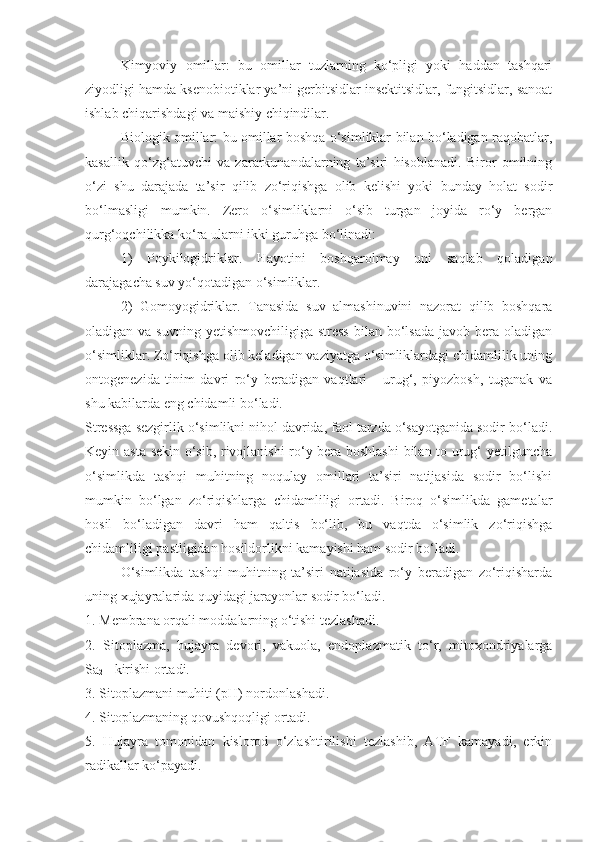 Kimyoviy   omillar:   bu   omillar   tuzlarning   ko‘pligi   yoki   haddan   tashqari
ziyodligi hamda ksenobiotiklar ya’ni gerbitsidlar insektitsidlar, fungitsidlar, sanoat
ishlab chiqarishdagi va maishiy chiqindilar.
Biologik omillar: bu omillar boshqa o‘simliklar bilan bo‘ladigan raqobatlar,
kasallik   qo‘zg‘atuvchi   va   zararkunandalarning   ta’siri   hisoblanadi.   Biror   omilning
o‘zi   shu   darajada   ta’sir   qilib   zo‘riqishga   olib   kelishi   yoki   bunday   holat   sodir
bo‘lmasligi   mumkin.   Zero   o‘simliklarni   o‘sib   turgan   joyida   ro‘y   bergan
qurg‘oqchilikka ko‘ra ularni ikki guruhga bo‘linadi: 
1)   Poykilogidriklar.   Hayotini   boshqarolmay   uni   saqlab   qoladigan
darajagacha suv yo‘qotadigan o‘simliklar.
2)   Gomoyogidriklar.   Tanasida   suv   almashinuvini   nazorat   qilib   boshqara
oladigan va  suvning  yetishmovchiligiga  stress   bilan  bo‘lsada  javob  bera  oladigan
o‘simliklar. Zo‘riqishga olib keladigan vaziyatga o‘simliklardagi chidamlilik uning
ontogenezida   tinim   davri   ro‘y   beradigan   vaqtlari   -   urug‘,   piyozbosh,   tuganak   va
shu kabilarda eng chidamli bo‘ladi.
Stressga sezgirlik o‘simlikni nihol davrida, faol tarzda o‘sayotganida sodir bo‘ladi.
Keyin asta sekin o‘sib, rivojlanishi ro‘y bera boshlashi  bilan to urug‘ yetilguncha
o‘simlikda   tashqi   muhitning   noqulay   omillari   ta’siri   natijasida   sodir   bo‘lishi
mumkin   bo‘lgan   zo‘riqishlarga   chidamliligi   ortadi.   Biroq   o‘simlikda   gametalar
hosil   bo‘ladigan   davri   ham   qaltis   bo‘lib,   bu   vaqtda   o‘simlik   zo‘riqishga
chidamliligi pastligidan hosildorlikni kamayishi ham sodir bo‘ladi.
O‘simlikda   tashqi   muhitning   ta’siri   natijasida   ro‘y   beradigan   zo‘riqisharda
uning xujayralarida quyidagi jarayonlar sodir bo‘ladi.
1. Membrana orqali moddalarning o‘tishi tezlashadi.
2.   Sitoplazma,   hujayra   devori,   vakuola,   endoplazmatik   to‘r,   mitoxondriyalarga
Sa
2 + kirishi ortadi.
3. Sitoplazmani muhiti (pH) nordonlashadi.
4. Sitoplazmaning qovushqoqligi ortadi.
5.   Hujayra   tomonidan   kislorod   o‘zlashtirilishi   tezlashib,   ATF   kamayadi,   erkin
radikallar ko‘payadi. 