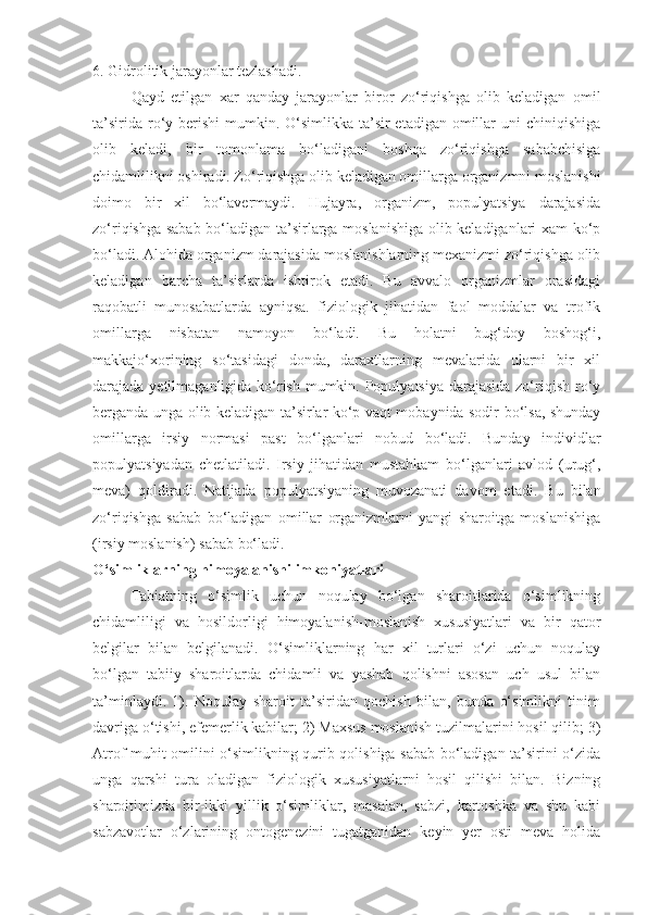 6. Gidrolitik jarayonlar tezlashadi.
Qayd   etilgan   xar   qanday   jarayonlar   biror   zo‘riqishga   olib   keladigan   omil
ta’sirida  ro‘y berishi  mumkin. O‘simlikka  ta’sir  etadigan  omillar  uni  chiniqishiga
olib   keladi,   bir   tomonlama   bo‘ladigani   boshqa   zo‘riqishga   sababchisiga
chidamlilikni oshiradi. Zo‘riqishga olib keladigan omillarga organizmni moslanishi
doimo   bir   xil   bo‘lavermaydi.   Hujayra,   organizm,   populyatsiya   darajasida
zo‘riqishga sabab bo‘ladigan ta’sirlarga moslanishiga olib keladiganlari xam  ko‘p
bo‘ladi. Alohida organizm darajasida moslanishlarning mexanizmi zo‘riqishga olib
keladigan   barcha   ta’sirlarda   ishtirok   etadi.   Bu   avvalo   organizmlar   orasidagi
raqobatli   munosabatlarda   ayniqsa.   fiziologik   jihatidan   faol   moddalar   va   trofik
omillarga   nisbatan   namoyon   bo‘ladi.   Bu   holatni   bug‘doy   boshog‘i,
makkajo‘xorining   so‘tasidagi   donda,   daraxtlarning   mevalarida   ularni   bir   xil
darajada yetilmaganligida ko‘rish mumkin. Populyatsiya darajasida zo‘riqish ro‘y
berganda unga olib keladigan ta’sirlar ko‘p vaqt mobaynida sodir bo‘lsa, shunday
omillarga   irsiy   normasi   past   bo‘lganlari   nobud   bo‘ladi.   Bunday   individlar
populyatsiyadan   chetlatiladi.   Irsiy   jihatidan   mustahkam   bo‘lganlari   avlod   (urug‘,
meva)   qoldiradi.   Natijada   populyatsiyaning   muvozanati   davom   etadi.   Bu   bilan
zo‘riqishga   sabab   bo‘ladigan   omillar   organizmlarni   yangi   sharoitga   moslanishiga
(irsiy moslanish) sabab bo‘ladi.
O‘simliklarning himoyalanishi imkoniyatlari
Tabiatning   o‘simlik   uchun   noqulay   bo‘lgan   sharoitlarida   o‘simlikning
chidamliligi   va   hosildorligi   himoyalanish-moslanish   xususiyatlari   va   bir   qator
belgilar   bilan   belgilanadi.   O‘simliklarning   har   xil   turlari   o‘zi   uchun   noqulay
bo‘lgan   tabiiy   sharoitlarda   chidamli   va   yashab   qolishni   asosan   uch   usul   bilan
ta’minlaydi.   1).   Noqulay   sharoit   ta’siridan   qochish   bilan,   bunda   o‘simlikni   tinim
davriga o‘tishi, efemerlik kabilar; 2) Maxsus moslanish tuzilmalarini hosil qilib; 3)
Atrof muhit omilini o‘simlikning qurib qolishiga sabab bo‘ladigan ta’sirini o‘zida
unga   qarshi   tura   oladigan   fiziologik   xususiyatlarni   hosil   qilishi   bilan.   Bizning
sharoitimizda   bir-ikki   yillik   o‘simliklar,   masalan,   sabzi,   kartoshka   va   shu   kabi
sabzavotlar   o‘zlarining   ontogenezini   tugatganidan   keyin   yer   osti   meva   holida 