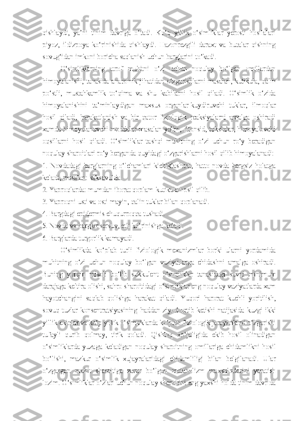 qishlaydi,   ya’ni   tinim   davriga   o‘tadi.   Ko‘p   yillik   o‘simliklar   yerosti   hosilalari
piyoz,   ildizpoya   ko‘rinishida   qishlaydi.   Hazonrezgili   daraxt   va   butalar   qishning
sovug‘idan imkoni boricha saqlanish uchun barglarini to‘kadi.
O‘simliklarning   atrof   muhitni   o‘zi   uchun   noqulay   bo‘lgan   omillardan
himoyalanishi, tanasida anatomik jihatidan o‘zgarishlarni masalan, kutikula, qalin
po‘stli,   mustahkamlik   to‘qima   va   shu   kabilarni   hosil   qiladi.   O‘simlik   o‘zida
himoyalanishini   ta’minlaydigan   maxsus   organlar-kuydiruvchi   tuklar,   ilmoqlar
hosil   qiladi,   harakatlanish   va   bir   qator   fiziologik   reaksiyalarni   amalga   oshiradi
xamda himoyalanuvchi moddalar masalan yelim, fitonsid, toksinlar, himoyalovchi
oqsillarni   hosil   qiladi.   O‘simliklar   tashqi   muhitning   o‘zi   uchun   ro‘y   beradigan
noqulay sharoitlari ro‘y berganda quyidagi o‘zgarishlarni hosil qilib himoyalanadi:
1.   Novdadagi   barglarning   o‘lchamlari   kichiklashadi,   hatto   novda   bargsiz   holatga
keladi, masalan: saksavulda. 
2. Yaproqlarda: mumdan iborat qoplam-kutikula hosil qilib. 
3. Yaproqni usti va osti mayin, qalin tuklar bilan qoplanadi.
4. Bargdagi epidermis chuqurroqqa tushadi.
5. Novda va barglar sersuv, etli ko‘rinishga keladi. 
6. Barglarda turgorlik kamayadi.
O‘simlikda   ko‘plab   turli   fiziologik   mexanizmlar   borki   ularni   yordamida
muhitning   o‘zi   uchun   noqulay   bo‘lgan   vaziyatlarga   chidashni   amalga   oshiradi.
Buning   yorqin   misoli   bo‘lib   sukkulent   o‘simliklar   tanasidagi   suvni   minimum
darajaga keltira olishi, sahro sharoitidagi o‘simliklar eng noqulay vaziyatlarda xam
hayotchangini   saqlab   qolishga   harakat   qiladi.   Yuqori   harorat   kuchli   yoritilish,
sovuq   tuzlar   konsentratsiyasining   haddan   ziyod  ortib  ketishi   natijasida   kuzgi   ikki
yillik ekinlar va ko‘p yillik o‘simliklarda ko‘plab fiziologik jarayonlarni o‘zgarishi
tufayli   qurib   qolmay,   tirik   qoladi.   Qishloq   xo‘jaligida   ekib   hosil   olinadigan
o‘simliklarda   yuzaga   keladigan   noqulay   sharoitning   omillariga   chidamlikni   hosil
bo‘lishi,   mazkur   o‘simlik   xujayralaridagi   chidamliligi   bilan   belgilanadi.   Ular
o‘zgargan   muhit   sharoitiga   zarur   bo‘lgan   metabolizm   maxsulotlarini   yaratish
lozim. O‘simliklar o‘zlari uchun noqulay sharoitini eng yaxshi holda tinim davrida 