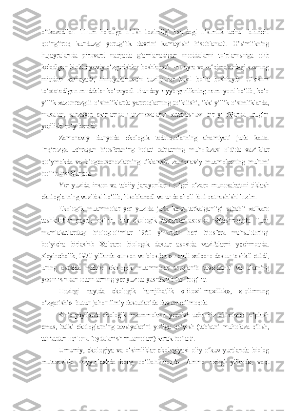 o‘tkazadilar.   Tinim   holatiga   o‘tish   lozimligi   haqidagi   o‘simlik   uchun   birinchi
qo‘ng‘iroq   kunduzgi   yorug‘lik   davrini   kamayishi   hisoblanadi.   O‘simlikning
hujayralarida   pirovard   natijada   g‘amlanadigan   moddalarni   to‘planishiga   olib
keladigan biokimyoviy o‘zgarishlar boshlanadi. Hujayra va to‘qimalardagi suvning
miqdori   kamayadi,   himoyalanuvchi   tuzilmalar   hosil   bo‘la   boshlaydi.   O‘sishni
to‘xtatadigan moddalar ko‘payadi. Bunday tayyorgarlikning namoyoni bo‘lib, ko‘p
yillik xazonrezgili o‘simliklarda yaproqlarning to‘kilishi, ikki yillik o‘simliklarda,
masalan,   sabzavot   ekinlarida   ildizmevalarni   kattalashuvi   bir   yilliklarda   urug‘ni
yetilishi ro‘y beradi.
Zamonaviy   dunyoda   ekologik   tadqiqotlarning   ahamiyati   juda   katta.
Inqirozga   uchragan   biosferaning   holati   tabiatning   muhofazasi   oldida   vazifalar
qo‘ymokda   va   biogeotsenozlarning   tiklanishi   zamonaviy   muamolarning   muhimi
bo‘lib hisoblanadi.
Yer   yuzida   inson   va   tabiiy   jarayonlarni   to‘gri   o‘zaro   munosabatini   tiklash
ekologlarning vazifasi bo‘lib, hisoblanadi va unda aholi faol qatnashishi lozim.
Ekologik   muammolar   yer   yuzida   juda   keng   tarkalganligi   sababli   xalkaro
tashkilotlar   paydo   bo‘lib,   ular   ekologik   dasturlar   asosida   ishlashmoqda.   Turli
mamlakatlardagi   biolog-olimlar   1960   yillardan   beri   biosfera   mahsuldorligi
bo‘yicha   birlashib   Xalqaro   biologik   dastur   asosida   vazifalarni   yechmoqda.
Keyinchalik, 1970 yillarda «Inson va biosfera» nomli xalqaro dastur tashkil etildi,
uning   asosida   muhim   ekologik   muammolar   aniqlanib   tavsiflandi   va   ularning
yechilishidan odamlarning yer yuzida yashashi bilan bog‘liq.
Hozirgi   paytda   ekologik   hamjihatlik   «Bioxil-maxillik»,   «Iqlimning
o‘zgarishi»  butun jahon ilmiy dasturlarida davom etilmoqda.
Ko‘p paytlarda ekologik muammolarni yechish uchu biz bilimlarni to‘plash
emas,   balki   ekologlarning   tavsiyalarini   yo‘lga   qo‘yish   (tabiatni   muhofaza   qilish,
tabiatdan oqilona foydalanish muamolari) kerak bo‘ladi.
Umumiy,  ekologiya  va  o‘simliklar  ekologiyasi   oliy  o‘kuv  yurtlarida   biolog
mutaxasislar   tayyorlashda   keng   qo‘llanilmoqda.   Ammo   oxirgi   yillarda,   vaqt 