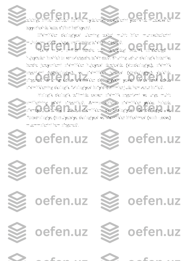 talabiga   binoan   tabitdan   oqilona   foydalanish   masalalarini   yechishda   mutaxassilar
tayyorlashda katta e’tibor berilayapti.
O‘simliklar   ekologiyasi   ularning   tashqi   muhit   bilan   munosabatlarini
muhokama qiladi, ularga omillarning ta’sirini o‘rgatadi.
Tashqi   muhit   omillari   barcha   turli   darajadagi   botanik   ob’ektlarga   –
hujayradan boshlab to senozlargacha ta’sir etadi. Shuning uchun ekologik botanika
barcha   jarayonlarni   o‘simliklar   hujayrasi   darajasida   (sitoekologiya),   o‘simlik
organizmi   (autekologiya),   va   o‘simliklar   jamoasi   (sinekologiya)   shaklida
o‘rganadi.   Shuning   uchun   o‘simliklar   ekologiyasini   yaxshi   o‘zlashtirish   uchun
o‘simliklarning ekologik fiziologiyasi bo‘yicha bilimlar juda ham zarur bo‘ladi.
Biologik   ekologik   ta’limida   asosan   o‘simlik   organizmi   va   unga   muhit
omillarining   ta’siri   o‘rganiladi.   Ammo   tabiatda   o‘simliklar   yakka   holatda
o‘smaydi,   shuning   uchun   o‘simliklar   ekofiziologiyasi   demekologiya   va
fitotsenologiya (populyatsiya ekologiyasi  va o‘simliklar birlashmasi  (soob щ estva)
muammolarini ham o‘rganadi. 