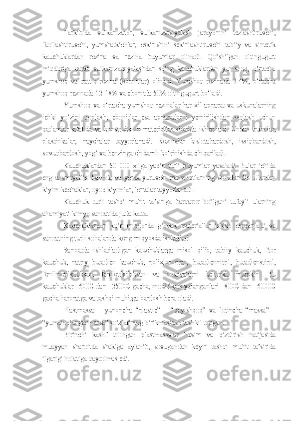 Tarkibida   vulkanizator,   vulkanizatsiyalash   jarayonini   tezlashtiruvchi,
faollashtiruvchi,   yumshatkichlar,   eskirishini   sekinlashtiruvchi   tabiiy   va   sintetik
kauchuklardan   rezina   va   rezina   buyumlar   olinadi.   Qo‘shilgan   oltingugurt
miqdoriga   qarab   vulkanizatsiyalashdan   so‘ng   kauchuklardan   yumshoq,   o‘rtacha
yumshoq   va   qattiq   rezina   (ebonitlar)   olinadi.   Yumshoq   rezinada   2-4%,   o‘rtacha
yumshoq rezinada 12-18% va ebonitda 50% oltingugurt bo‘ladi.
Yumshoq  va  o‘rtacha  yumshoq  rezinalar  har   xil   apparat   va  uskunalarning
ichki   yo‘zini   qoplash;   ebonitlar   esa   apparatlarni   yemirilishdan   saqlash   uchun
qatlamlar   sifatida   va   konstruksion   materiallar   sifatida   ishlatiladi.   Undan   trubalar,
plastinkalar,   naychalar   tayyorlanadi.   Rezinalar   kislotabardosh,   issiqbardosh,
sovuqbardosh, yog‘   va benzinga chidamli ko‘rinishda chiqariladi.
Kauchuklardan   50   000   xilga   yaqin   turli   buyumlar   yasaladi.   Bular   ichida
eng   ahamiyatlisi   havoda   va   yerda   yuruvchi   transportlarning   shinalaridir.   Ulardan
kiyim-kechaklar, oyoq kiyimlar, lentalar tayyorlanadi.
Kauchuk   turli   tashqi   muhit   ta’siriga   barqaror   bo‘lgani   tufayli   ularning
ahamiyati kimyo sanoatida juda katta.
Kauchuklardan   ko‘p   miqdorda   g‘ovak   materiallar   ishlab   chiqariladi   va
sanoatning turli sohalarida keng miqyosda ishlatiladi.
Sanoatda   ishlatiladigan   kauchuklarga   misol   qilib,   tabiiy   kauchuk,   ftor
kauchuk,   natriy   butadien   kauchuk,   polixloropren,   butadiennitril,   butadienstirol,
fenilmetilsiloksan,   feniletilsiloksan   va   boshqalarni   keltirish   mumkin.   Bu
kauchuklar –600C dan +2500C gacha, modifikatsiyalanganlari –800C dan +6000C
gacha haroratga va tashqi muhitga bardosh bera oladi.
Plastmassa   –   yunoncha   “ plastic ”   –   “ qayishqoq ”   va   lotincha   “ massa ”   –
“ yumaloqlangan narsa ”  so‘zlarining birikmasidan tashkil topgan.
Birinchi   kashf   qilingan   plastmassalar   bosim   va   qizdirish   natijasida
muayyan   sharoitda   shaklga   aylanib,   sovugandan   keyin   tashqi   muhit   ta’sirida
ilgarigi holatiga qaytolmas edi. 