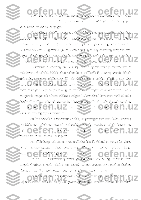 Keyinchalik   issiqlik   ta’sirida   qayta   ishlanadigan   plastmassalar   ham   ixtiro
qilindi.   Jahonda   birinchi   bo‘lib   plastmassa   selloidni   1856   yil   ingliz   kimyogari
Aleksandr Parkezi ixtiro qilgan.
Plastmassalar shaklining qayta tiklanishi bo‘yicha termoplast va reaktoplast
turlarga   bo‘linadi.   Termoplast   plastmassalarning   (masalan,   polietilen,
polivenilxlorid, polistirollar) molekulalari bo‘ylama joylashganligi sababli issiqlik
ta’sirida   shaklini   o‘zgartiradi,  ya’ni   ulardan  yasalgan  buyumlarning  chiqindilarini
qayta   ishlash   mumkin.   Reaktoplastlarning   (masalan,   aminoplast   va   ftoroplastlar)
molekulalari to‘rsimon joylashganligi sababli ularni qayta ishlab bo‘lmaydi.
Plastmassalar   arzonligi   va   xususiyatlari   bo‘yicha   boshqa   materiallardan
qolishmasligi   sababli   ishlab   chiqarishda   ko‘p   qo‘llaniladi.   Hozirgi   vaqtda   ishlab
chiqarilayotgan   materiallarning   20   foizini   plastmassa   tashkil   qiladi.   Lekin   ular
parchalanmasligi   tufayli   atrof-muhitni   ifloslaydi,   o‘simliklar   tomirlarini
oziqlanishiga to‘sqinlik qiladi va gidrofobligi uchun organizmga zarari bor. Jizzax
viloyatida Italiya bilan hamkorlikda qurilgan  “ O‘zitalplast ”  korxonasi turli xil xalq
iste’moli mollari ishlab chiqarmoqda. Plastmassalar olinishi bo‘yicha uch guruhga
bo‘linadi: polimerizatsion hamda polikondensatsion  qatronlar va tabiiy polimerlar
asosida olinadigan plastmassalar.
Polimerizatsion plastmassalar   deb, to‘yinmagan  past   molekulali   organiq
moddalardan   to‘yingan   yuqori   molekulali   organiq   moddalar   olish   jarayoniga
aytiladi.   Polimerizatsion   plastmassalar   tarkibiga   qarab   olti   guruhga   bo‘linadi:
poliolifenlar, teflonlar va boshqalar.
Poliolifenlarga polipropelin va sevilinlar  kiradi. Polietilen dunyo bo‘yicha
ishlab   chiqarilayotgan   plastmassalarning   23   foizini   tashkil   qiladi.   Rangi
sadafsimon oq, ushlab ko‘rganda oq mumni eslatadi.
Teflon.   Bu   plastmassa   yonmasligi,   ishqor   va   kislotalarga   bardosh   bera
olganligi   uchun   organiq   platina   deb   ataladi.   Undan   tovalarning   ichini   qoplashda
foydalaniladi. Bunday tovada masalliqni yog‘siz qovurish mumkin.
Polikondensatsion   plastmassalar.   Polikondensatsiya   deb,   to‘yingan   turli
uglevodlarning   birikishi   natijasida   yuqori   molekulali   organiq   hamda   qo‘shimcha 