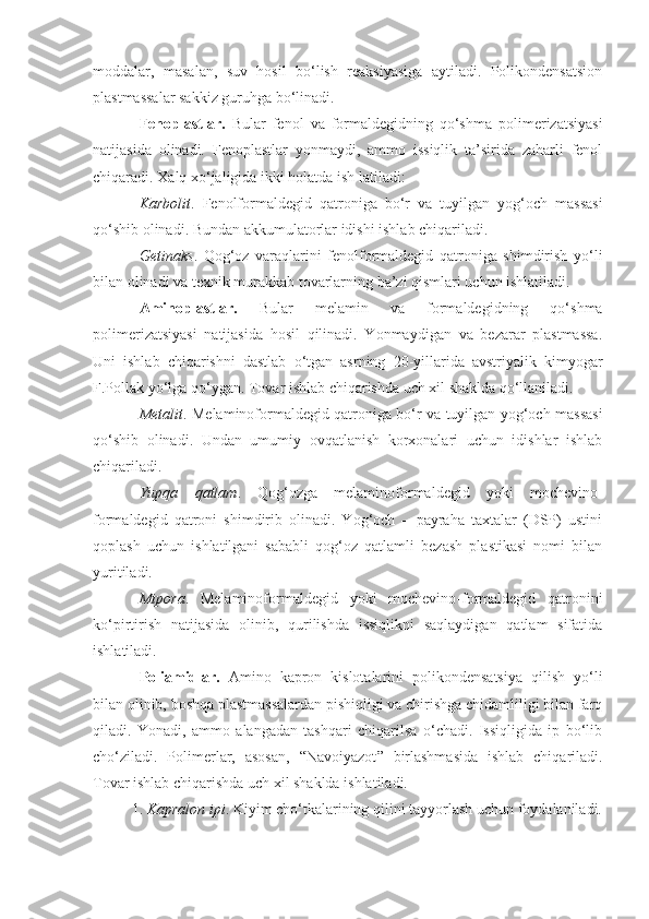 moddalar,   masalan,   suv   hosil   bo‘lish   reaksiyasiga   aytiladi.   Polikondensatsion
plastmassalar sakkiz guruhga bo‘linadi.
Fenoplastlar.   Bular   fenol   va   formaldegidning   qo‘shma   polimerizatsiyasi
natijasida   olinadi.   Fenoplastlar   yonmaydi,   ammo   issiqlik   ta’sirida   zaharli   fenol
chiqaradi. Xalq xo‘jaligida ikki holatda ish  latiladi:
Karbolit .   Fenolformaldegid   qatroniga   bo‘r   va   tuyilgan   yog‘och   massasi
qo‘shib olinadi. Bundan akkumulatorlar idishi ishlab chiqariladi.
Getinaks .   Qog‘oz   varaqlarini   fenolformaldegid   qatroniga   shimdirish   yo‘li
bilan olinadi va texnik murakkab tovarlarning ba’zi qismlari uchun ishlatiladi.
Aminoplastlar.   Bular   melamin   va   formaldegidning   qo‘shma
polimerizatsiyasi   natijasida   hosil   qilinadi.   Yonmaydigan   va   bezarar   plastmassa.
Uni   ishlab   chiqarishni   dastlab   o‘tgan   asrning   20-yillarida   avstriyalik   kimyogar
F.Pollak yo‘lga qo‘ygan. Tovar ishlab chiqarishda uch xil shaklda qo‘llaniladi.
Metalit . Melaminoformaldegid qatroniga bo‘r va tuyilgan yog‘och   massasi
qo‘shib   olinadi.   Undan   umumiy   ovqatlanish   korxonalari   uchun   idishlar   ishlab
chiqariladi.
Yupqa   qatlam .   Qog‘ozga   melaminoformaldegid   yoki   mochevino-
formaldegid   qatroni   shimdirib   olinadi.   Yog‘och   –   payraha   taxtalar   (DSP)   ustini
qoplash   uchun   ishlatilgani   sababli   qog‘oz   qatlamli   bezash   plastikasi   nomi   bilan
yuritiladi.
Mipora .   Melaminoformaldegid   yoki   mochevino-formaldegid   qatronini
ko‘pirtirish   natijasida   olinib,   qurilishda   issiqlikni   saqlaydigan   qatlam   sifatida
ishlatiladi.
Poliamidlar.   Amino   kapron   kislotalarini   polikondensatsiya   qilish   yo‘li
bilan olinib, boshqa plastmassalardan pishiqligi va chirishga chidamliligi bilan farq
qiladi.   Yonadi,   ammo   alangadan   tashqari   chiqarilsa   o‘chadi.   Issiqligida   ip   bo‘lib
cho‘ziladi.   Polimerlar,   asosan,   “ Navoiyazot ”   birlashmasida   ishlab   chiqariladi.
Tovar ishlab chiqarishda uch xil shaklda ishlatiladi.
1. Kapralon ipi . Kiyim cho‘tkalarining qilini tayyorlash uchun   foydalaniladi. 