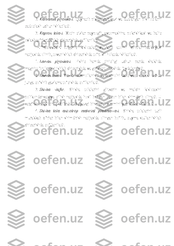 2. Karbamid plyonkasi . Qaynatib pishirilgan qazi va dudlangan   pishloqlarni
qadoqlash uchun ishlatiladi.
3. Kapron   tolasi.   Xotin-qizlar   paypog‘i,   avtomashina   pokrishkasi   va   baliq
ovlash to‘rlari ishlab chiqarishda qo‘llaniladi.
Efiroplastlar.   Organiq   kislotalar   va   ko‘p   atomli   spirtlar   reaksiyasi
natijasida olinib, tovar ishlab chiqarishda to‘rt xil holatda ishlatiladi.
1. Lavsan   plyonkasi.   Pishiq   hamda   tiniqligi   uchun   parda   shaklida
magnitofon lentasi ishlab chiqarishda va go‘shtni o‘rashda foydalaniladi.
2. Lavsan tolasi.  Yaxshi dazmollanishi va dazmolni uzoq vaqt   saqlash uchun
junga qo‘shib gazlama to‘qishda qo‘llaniladi.
3. Shisha   shifer.   Shisha   tolalarini   glitserin   va   malein   kislotasini
polikondensatsiya qilish natijasida hosil bo‘lgan qatron bilan shimdirib olinadi. U
sarg‘ish rangli tiniq shifer bo‘lib, yozgi binolarning tomini yopishda ishlatiladi.
4. Shisha   tola   anizotrop   material   plastmassasi.   Shisha   tolalarini   turli
murakkab   efirlar   bilan   shimdirish   natijasida   olingan   bo‘lib,   quyma   stullar   ishlab
chiqarishda qo‘llaniladi. 