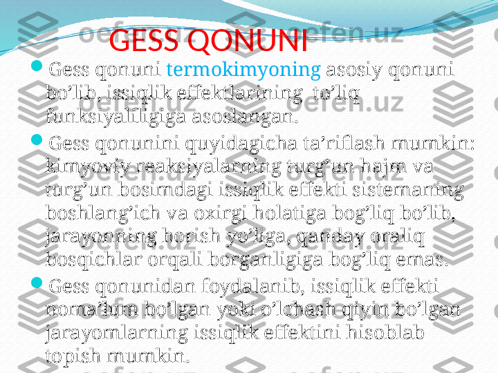 GESS QONUNI

Gess qonuni  termokimyoning  asosiy qonuni 
bo’lib, issiqlik effektlarining  to’liq 
funksiyaliligiga asoslangan.

Gess qonunini quyidagicha ta’riflash mumkin: 
kimyoviy reaksiyalarning turg’un hajm va 
turg’un bosimdagi issiqlik effekti sistemaning 
boshlang’ich va oxirgi holatiga bog’liq bo’lib, 
jarayonning borish yo’liga, qanday oraliq 
bosqichlar orqali borganligiga bog’liq emas.

Gess qonunidan foydalanib, issiqlik effekti 
noma’lum bo’lgan yoki o’lchash qiyin bo’lgan 
jarayomlarning issiqlik effektini hisoblab 
topish mumkin. 