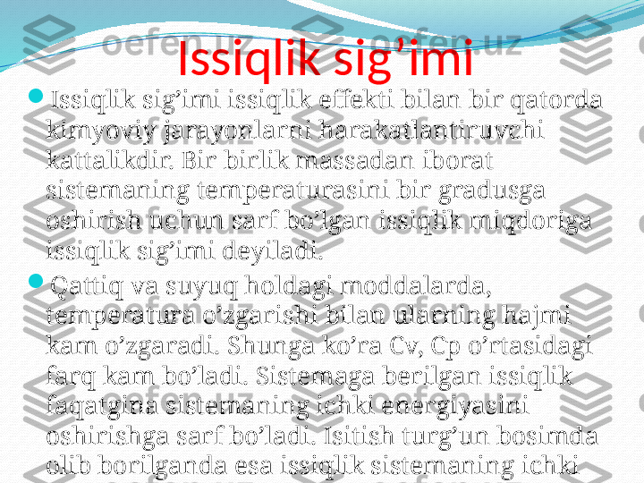 Issiqlik sig’imi 

Issiqlik sig’imi issiqlik effekti bilan bir qatorda 
kimyoviy jarayonlarni harakatlantiruvchi 
kattalikdir. Bir birlik massadan iborat 
sistemaning temperaturasini bir gradusga 
oshirish uchun sarf bo’lgan issiqlik miqdoriga 
issiqlik sig’imi deyiladi. 

Qattiq va suyuq holdagi moddalarda, 
temperatura o’zgarishi bilan ularning hajmi 
kam o’zgaradi. Shunga ko’ra Cv, Cp o’rtasidagi 
farq kam bo’ladi. Sistemaga berilgan issiqlik  
faqatgina sistemaning ichki energiyasini 
oshirishga sarf bo’ladi. Isitish turg’un bosimda 
olib borilganda esa issiqlik sistemaning ichki 
energiyasini oshirishdan tashqari ish 
bajarishga ham sarf bo’ladi. 