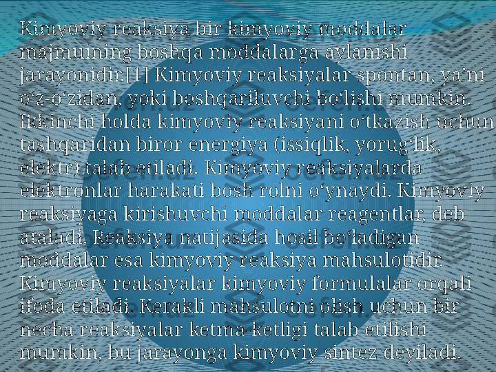 Kimyoviy reaksiya bir kimyoviy moddalar 
majmuining boshqa moddalarga aylanishi 
jarayonidir.[1] Kimyoviy reaksiyalar spontan, yaʼni 
oʻz-oʻzidan, yoki boshqariluvchi boʻlishi mumkin. 
Ikkinchi holda kimyoviy reaksiyani oʻtkazish uchun 
tashqaridan biror energiya (issiqlik, yorugʻlik, 
elektr) talab etiladi. Kimyoviy reaksiyalarda 
elektronlar harakati bosh rolni oʻynaydi. Kimyoviy 
reaksiyaga kirishuvchi moddalar reagentlar, deb 
ataladi. Reaksiya natijasida hosil boʻladigan 
moddalar esa kimyoviy reaksiya mahsulotidir. 
Kimyoviy reaksiyalar kimyoviy formulalar orqali 
ifoda etiladi. Kerakli mahsulotni olish uchun bir 
necha reaksiyalar ketma-ketligi talab etilishi 
mumkin, bu jarayonga kimyoviy sintez deyiladi. 