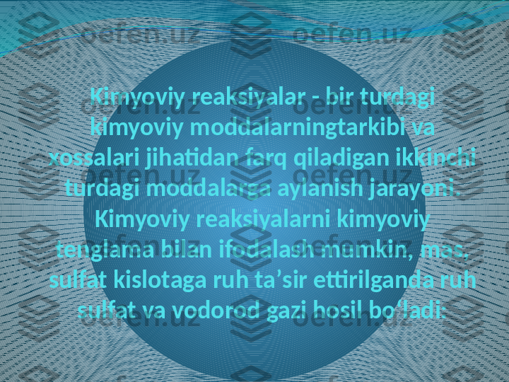 Kimyoviy reaksiyalar - bir turdagi 
kimyoviy moddalarningtarkibi va 
xossalari jihatidan farq qiladigan ikkinchi 
turdagi moddalarga aylanish jarayoni. 
Kimyoviy reaksiyalarni kimyoviy 
tenglama bilan ifodalash mumkin, mas, 
sulfat kislotaga ruh taʼsir ettirilganda ruh 
sulfat va vodorod gazi hosil boʻladi: 