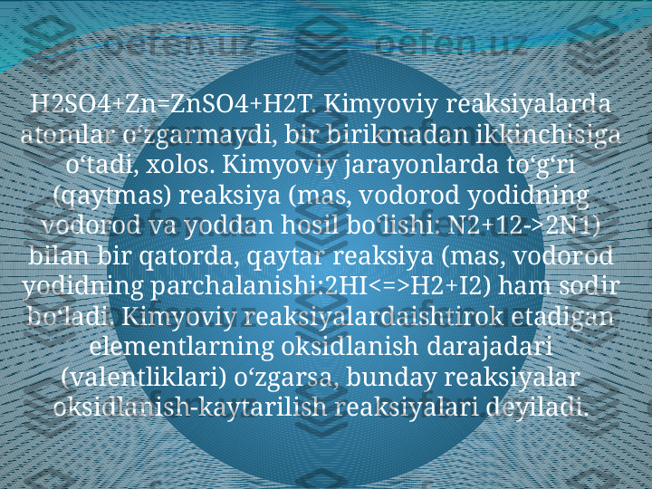 H2SO4+Zn=ZnSO4+H2T. Kimyoviy reaksiyalarda 
atomlar oʻzgarmaydi, bir birikmadan ikkinchisiga 
oʻtadi, xolos. Kimyoviy jarayonlarda toʻgʻri 
(qaytmas) reaksiya (mas, vodorod yodidning 
vodorod va yoddan hosil boʻlishi: N2+12->2N1) 
bilan bir qatorda, qaytar reaksiya (mas, vodorod 
yodidning parchalanishi:2HI<=>H2+I2) ham sodir 
boʻladi. Kimyoviy reaksiyalardaishtirok etadigan 
elementlarning oksidlanish darajadari 
(valentliklari) oʻzgarsa, bunday reaksiyalar 
oksidlanish-kaytarilish reaksiyalari deyiladi. 