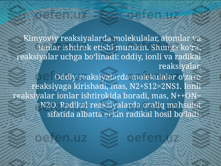 Kimyoviy reaksiyalarda molekulalar, atomlar va 
ionlar ishtirok etishi mumkin. Shunga koʻra, 
reaksiyalar uchga boʻlinadi: oddiy, ionli va radikal 
reaksiyalar.
Oddiy reaksiyalarda molekulalar oʻzaro 
reaksiyaga kirishadi, mas, N2+S12=2NS1. Ionli 
reaksiyalar ionlar ishtirokida boradi, mas, N++ON~ 
=N2O. Radikal reaksiyalarda oraliq mahsulot 
sifatida albatta erkin radikal hosil boʻladi. 