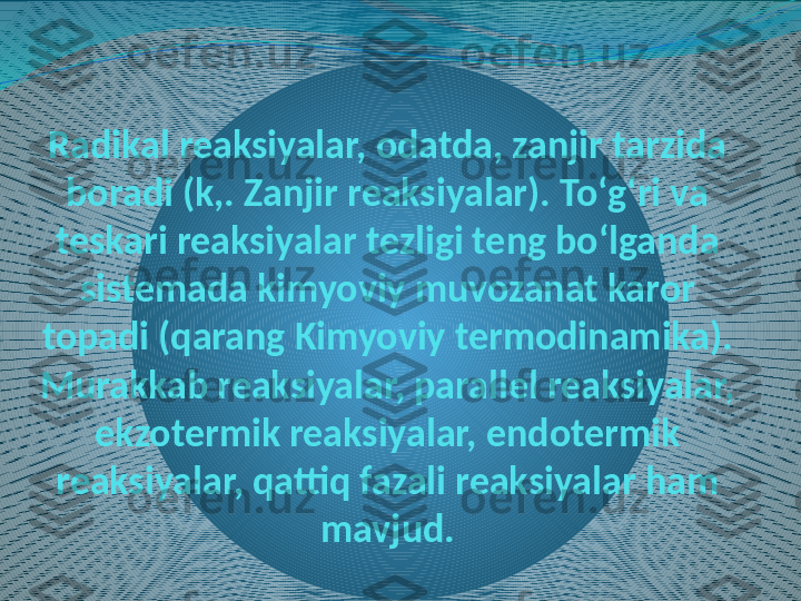 Radikal reaksiyalar, odatda, zanjir tarzida 
boradi (k,. Zanjir reaksiyalar). Toʻgʻri va 
teskari reaksiyalar tezligi teng boʻlganda 
sistemada kimyoviy muvozanat karor 
topadi (qarang Kimyoviy termodinamika).
Murakkab reaksiyalar, parallel reaksiyalar, 
ekzotermik reaksiyalar, endotermik 
reaksiyalar, qattiq fazali reaksiyalar ham 
mavjud. 