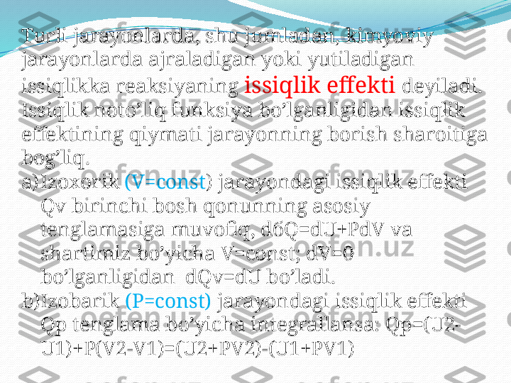 Turli jarayonlarda, shu jumladan, kimyoviy 
jarayonlarda ajraladigan yoki yutiladigan 
issiqlikka reaksiyaning  issiqlik effekti  deyiladi. 
Issiqlik noto’liq funksiya bo’lganligidan issiqlik 
effektining qiymati jarayonning borish sharoitiga 
bog’liq. 
a) Izoxorik  (V=const ) jarayondagi issiqlik effekti 
Qv birinchi bosh qonunning asosiy 
tenglamasiga muvofiq, d б Q=dU+PdV va 
shartimiz bo’yicha V=const; dV=0 
bo’lganligidan  dQv=dU bo’ladi. 
b) Izobarik  (P=const)  jarayondagi issiqlik effekti 
Qp tenglama bo’yicha integrallansa: Qp=(U2-
U1)+P(V2-V1)=(U2+PV2)-(U1+PV1) 