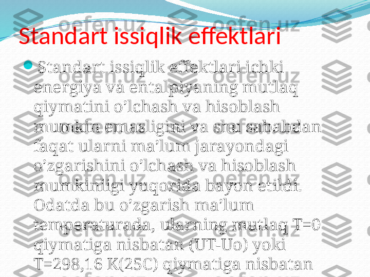 Standart issiqlik effektlari

Standart issiqlik effektlari ichki 
energiya va entalpiyaning mutlaq 
qiymatini o’lchash va hisoblash 
mumkin emasligini va shu sababdan 
faqat ularni ma’lum jarayondagi 
o’zgarishini o’lchash va hisoblash 
mumkinligi yuqorida bayon etildi. 
Odatda bu o’zgarish ma’lum 
temperaturada, ularning mutlaq T=0 
qiymatiga nisbatan (UT-Uo) yoki 
T=298,16 K(25C) qiymatiga nisbatan 
(UT-T298,16) hisoblanadi. 