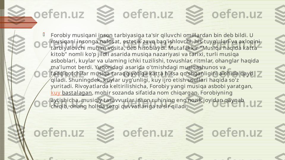 
Forobiy  musiqani inson t arbi y asiga t a'sir qi luv chi omill ardan bin deb bildi . U 
musiqani insonga nafosat , est et ik  zav q bag'ishlov chi , his-t uy g'ul ari  v a ax loqini 
t arbiy alov chi muhim v osit a, deb hi soblay di. Mut afak k ir " Musiqa haqi da k at t a 
k it ob"  noml i k o'p jil dli asarida musiqa nazariy asi v a t arix i, t urli musiqa 
asbobl ari, k uy l ar v a ulaming ichk i  t uzili shi , t ov ushlar, rit ml ar, ohangl ar haqida 
ma'lumot  berdi . Yuqoridagi asarida o't mishdagi musi qashunos v a 
t adqiqot chilar musiqa t araqqiy ot i ga k at t a hissa qo'shganli gini alohida qay d 
qi ladi. Shuningdek , k uy lar uy g'unli gi, k uy  ij ro et ish usul lari haqida so'z 
y urit adi . Riv oy at larda k elt irili shi cha, Forobiy  y angi musiqa asbobi y arat gan, 
k uy   bast alagan , mohir sozanda si fat ida nom chiqargan. Forobiy ning 
ay t ishicha, musiqiy  t asav v urlar inson ruhining eng nozik  j oy idan qay nab 
chiqib, ohang holi da sezgi  quv v at l ari ga t a'sir qiladi.              
