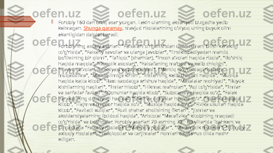 
Forobiy 160 dan ortiq asar yozgan. Lekin ularning aksariyati bizgacha yetib 
kelmagan.  Shunga qaramay , mavjud risolalarining o'ziyoq uning buyuk olim 
ekanligidan dalolat beradi.
Forobiyning asosiy asarlari: "Falsafani o'rganishdan oldin nimani bilish kerakligi 
to'g'risida", "Falsafiy savollar va ularga javoblar", "Ensiklopediyadan mantiq 
bo'limining bir qismi", "Ta'liqot" (sharhlar), "Inson a'zolari haqida risola", "Bo'shliq 
haqida maqola", "Donolik asoslari", "Falsafaning ma'nosi va kelib chiqishi", 
"Hayvon a'zolari, funksiyasi va potensiyasi", "Mantiq to'g'risidagi risolaga 
muqaddima", "Mantiq ilmiga kirish", "Ilmlarning kelib chiqishi haqida", "Musiqa 
haqida katta kitob", "Baxt-saodatga erishuv haqida", "Masalalar mohiyati", "Buyuk 
kishilarning naqllari", "Ilmlar hisobi", "Hikmat ma'nolari", "Aql to'g'risida", "Ilmlar 
va san'atlar fazilati", "Qonunlar haqida kitob", "Substansiya haqida so'z", "Falak 
harakatining doimiyligi haqida", "She'r va qofiyalar haqida so'z", "Ritorika haqida 
kitob", "Hajm va miqdor haqida so'z", "Musiqa haqida so'z", "Fizika usullari haqida 
kitob", "Fazilatli xulqlar", "Fozil shahar aholisining fikrlari", "Jismlar va 
aksidensiyalarning ibtidosi haqida", "Aristotel "Metafizika" kitobining maqsadi 
to'g'risida" va boshqalar. Forobiy asarlari 20-asrning 70—80-yillarida Toshkent va 
Olmaotada "Falsafiy risolalar", "Mantiqiy risolalar", "Matematik risolalar", "Ijtimoiy-
axloqiy risolalar", "Tadqiqotlar va tarjimalar" nomlari ostida rus tilida nashr 
etilgan.              