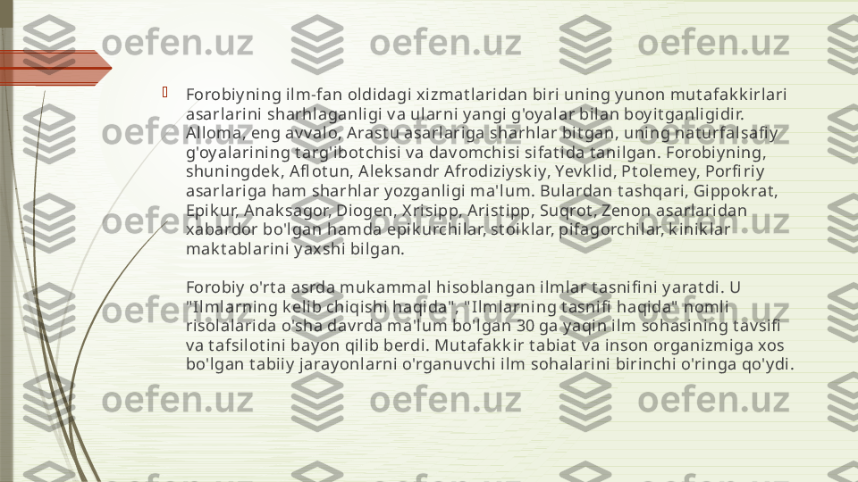 
Forobi y ning il m-fan oldidagi x izmat laridan biri uni ng y unon mut afak k i rlari 
asarlarini sharhlaganligi v a ularni y angi g'oy alar bilan boy it ganli gidir. 
A lloma, eng av v al o, Arast u asarlariga sharhlar bit gan, uning nat urfalsafi y  
g'oy alarining t arg'ibot chisi v a dav omchisi  sifat i da t anilgan. Forobiy ning, 
shuni ngdek , A fl ot un, A lek sandr A frodiziy sk iy, Yev k li d, Pt olemey, Porfi riy  
asarlariga ham sharhlar y ozganl igi ma'lum. Bulardan t ashqari, Gippok rat , 
Epik ur, Anak sagor, Diogen, X risipp, A rist ipp, Suqrot , Zenon asarlaridan 
xabardor bo'lgan hamda epik urchilar, st oik lar, pifagorchi lar, k inik lar 
mak t abl arini y ax shi bilgan.
Forobi y  o'rt a asrda muk ammal  hi soblangan ilmlar t asnifi ni  y arat di. U 
" Ilmlarning k eli b chiqishi haqida" , " Ilmlarning t asnifi  haqida"  nomli 
ri sol alarida o'sha dav rda ma'lum bo'lgan 30 ga y aqin ilm sohasining t av sifi  
v a t afsilot ini bay on qili b berdi. Mut afak k ir t abiat  v a inson organi zmi ga xos 
bo'lgan t abii y  j aray onl arni  o'rganuv chi ilm sohalarini birinchi o'ringa qo'y di.              