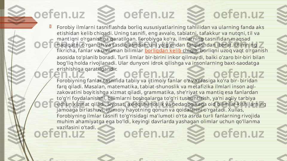 
Forobiy  ilmlarni t asnifl ashda borliq xususiyat larining t ahlilidan v a ularning fanda ak s 
et ishidan k elib chiqadi. Uning t asnifi , eng av v alo, t abiat ni, t afak k ur v a nut qni, t il v a 
mant iqni o'rganishga qarat ilgan. Forobiy ga k o'ra, ilmlarning t asnifi dan maqsad 
haqiqat ni o'rganish v a t asdiqlashdan, uni yolg'ondan farqlashdan iborat . Olimning 
fi k richa, fanlar v a umuman bilimlar   borliqdan   k elib   chiqib , borliqni uzoq v aqt  o'rganish 
asosida t o'planib boradi. Turli ilmlar bir-birini ink or qilmay di, balk i o'zaro bir-biri bilan 
bog'liq holda riv ojlanadi. Ular duny oni idrok  qilishga v a insonlarning baxt -saodat ga 
erishishiga qarat ilgandir.
Forobiy ning fanlar t asnifi da t abiiy v a ijt imoiy fanlar o'z v azifasiga k o'ra bir- biridan 
farq qiladi. Masalan, mat emat ik a, t abiat -shunoslik  v a met afi zik a ilmlari inson aql-
zak ov at ini boy it ishga xizmat  qiladi, grammat ik a, she'riyat  v a mant iq esa fanlardan 
t o'g'ri foy dalanishni, bilimlarni boshqalarga t o'g'ri t ushunt irish, y a'ni aqliy  t arbiya 
uchun xizmat  qiladi. Siy osat , axloqshunoslik  v a pedagogik aga oid bilimlar k ishilarning 
jamoaga birlashuv i, ijt imoiy hayot ning qonun v a qoidalarini o'rgat adi. X ullas, 
Forobiy ning ilmlar t asnifi  t o'g'risidagi ma'lumot i o'rt a asrda t urli fanlarning riv ojida 
muhim ahamiyat ga ega bo'ldi, k ey ingi dav rlarda y ashagan olimlar uchun qo'llanma 
v azifasini o't adi.              