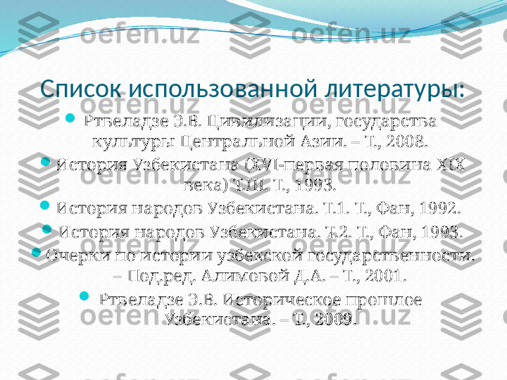 Список использованной литературы:

Ртвеладзе Э.В. Цивилизации, государства 
культуры Центральной Азии. – Т., 2008.

История Узбекистана (XVI-первая половина XIX 
века) Т.III. Т., 1993.

История народов Узбекистана. Т.1. Т., Фан, 1992. 

История народов Узбекистана. Т.2. Т., Фан, 1993.

Очерки по истории узбекской государственности. 
– Под.ред. Алимовой Д.А. – Т., 2001.

Ртвеладзе Э.В. Историческое прошлое 
Узбекистана. – Т., 2009. 