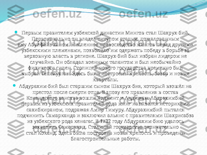 
Первым правителем узбекской династии Мингов стал Шахрух-бий. 
Первоначально он владел титулом аталык, пожалованным 
ему Абулфейз-ханом. Численное превосходство мингов перед другими 
узбекскими племенами, позволило им одержать победу в борьбе за 
верховную власть в регионе. Шахрух-бий был избран лидером не 
случайно. Он обладал военным талантом и был необычайно 
физически силен. Столицей нового государства временно был 
выбран Тепакурган. Здесь были построены крепость, базар и новые 
кварталы.

Абдурахим-бий был старшим сыном Шахрух-бия, который взошёл на 
престол после смерти отца. В эпоху его правления в состав 
Кокандского ханства вошли Ходжент и Андижан. Абдрахимбий 
первым из узбекских правителей рода минг назывался историками 
сахибкираном, подражая Амир Тимуру.  
Абдурахимбий пытался 
подчинить Самарканда и заключил альянс с правителями Шахрисабза 
из узбекского рода кенагас. В 1732 году Абдурахим-бию удалось 
захватить Самарканд. Столицей государства окончательно 
стал Коканд. Здесь была построена новая крепость и проведены 
благостроительные работы. 