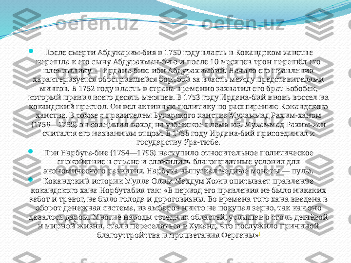 
После смерти Абдукарим-бия в 1750 году власть в Кокандском ханстве 
перешла к его сыну Абдурахман-бию и после 10 месяцев трон перешёл его 
племяннику — Ирдана-бию ибн Абдурахимбий. Начало его правления 
характеризуется обострившейся борьбой за власть между представителями 
мингов. В 1752 году власть в стране временно захватил его брат Бобобек, 
который правил всего десять месяцев. В 1753 году Ирдана-бий вновь воссел на 
кокандский престол. Он вел активную политику по расширению Кокандского 
ханства. В союзе с правителем Бухарского ханства Мухаммад Рахим-ханом 
(1756—1758) он совершил поход на узбекское племя юз. Мухаммад Рахим-хан 
считался его названным отцом. В 1758 году Ирдана-бий присоединил к 
государству Ура-тюбе.

При Нарбута-бие (1764—1798) наступило относительное политическое 
спокойствие в стране и сложились благоприятные условия для 
экономического развития. Нарбута выпускал медные монеты — пулы.

Кокандский историк Мулла Олим Махдум Хожи описывает правление 
кокандского хана Норбутабия так: «В период его правления не было никаких 
забот и тревог, не было голода и дороговизны. Во времена того хана введена в 
оборот денежная система, из амбаров никто не покупал зерно, так как оно 
давалось даром. Многие народы соседних областей, услышав о столь дешёвой 
и мирной жизни, стали переселяться в Хуканд, что послужило причиной 
благоустройства и процветания Ферганы» [ 