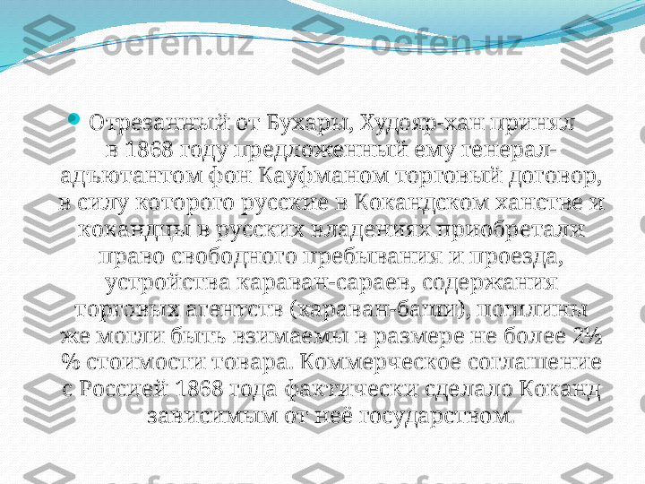 
Отрезанный от Бухары, Худояр-хан принял 
в 1868 году предложенный ему генерал-
адъютантом фон Кауфманом торговый договор, 
в силу которого русские в Кокандском ханстве и 
кокандцы в русских владениях приобретали 
право свободного пребывания и проезда, 
устройства караван-сараев, содержания 
торговых агентств (караван-баши), пошлины 
же могли быть взимаемы в размере не более 2½
% стоимости товара. Коммерческое соглашение 
с Россией 1868 года фактически сделало Коканд 
зависимым от неё государством. 