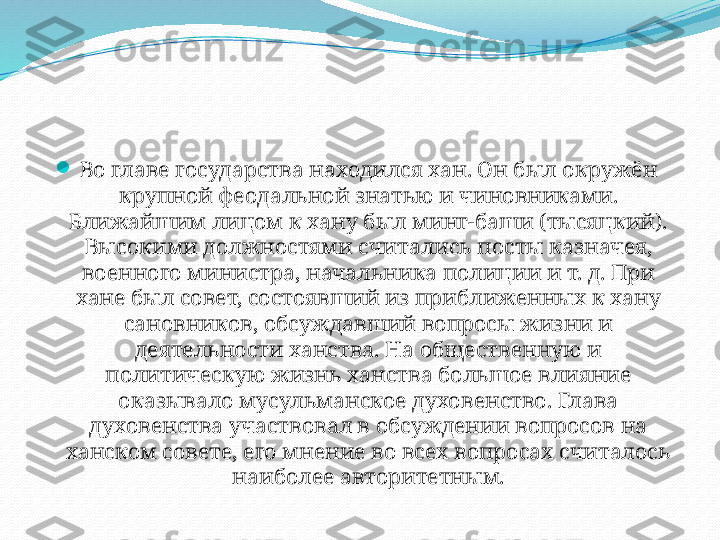 
Во главе государства находился хан. Он был окружён 
крупной феодальной знатью и чиновниками. 
Ближайшим лицом к хану был минг-баши (тысяцкий). 
Высокими должностями считались посты казначея, 
военного министра, начальника полиции и т. д. При 
хане был совет, состоявший из приближенных к хану 
сановников, обсуждавший вопросы жизни и 
деятельности ханства. На общественную и 
политическую жизнь ханства большое влияние 
оказывало мусульманское духовенство. Глава 
духовенства участвовал в обсуждении вопросов на 
ханском совете, его мнение во всех вопросах считалось 
наиболее авторитетным. 