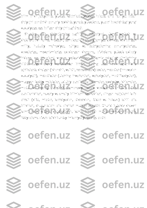 bilim   olish   jarayonida   yuzaga   keltiriladi.   Mazkur   holatda   aniq   faoliyat   orqali
ehtiyojni qondirish qonuniy ravishda yanada yuksakroq, yuqori bosqichdagi yangi
xususiyatga ega bo’lgan ehtiyojni tug’diradi.
Shunday   qilib,   ehtiyojlarning   tug’ilishi,   taraqqiyoti,   ularni   saralash   va
shakllantirish hamda mustaqil, demokratik, huquqiy jamiyat kishisiga xos bo’lgan
milliy,   hududiy   ma’naviyat,   ruhiyat   va   qadriyatlarning   qonuniyatlariga,
xossalariga,   mexanizmlariga   asoslangan   sharqona,   o’zbekona   yuksak   axloqiy
hislarga   ega   insonlarni   voyaga   yetkazish   respublikamiz   psixolog   olimlarining
oldida   turgan   asosiy   vazifalaridan   biridir.   Buning   uchun   psixologlar   ko’p
tajribalarda sinalgan (ishonchli, validli, reprezentativ) testlar, metodlar (innovasion
xususiyatli),   metodikalar   (ularning   invariantlari,   variasiyalari,   modifikasiyalari),
muayyan   kasbiy   malakalar,   uslubiy   qurollar   (ko’rsatmalar,   tavsiyalar,   ishlamalar,
modul   va   reyting   tizimlari),   zamonaviy   texnik   vositalar   bilan   to’la-to’kis
qurollanishlari,   nazariy   va   amaliy   bilimlarni   egallashlari,   olingan   natijalarni   ko’p
qirrali   (sifat,   miqdor,   korrelyasion,   dispersion,   faktor   va   hokazo)   tahlil   qila
bilishlari,   chuqur   talqin   qila   olishlari   mutlaqo   zarurdir.   Chunki   bularsiz   shaxsni
komil   inson   sifatida   shakllantirish,   kamol   toptirish   mumkin   emas,   binobarin,
ikkiyoqlama o’zaro ta’sir bunday imkoniyat yaratishga qodir.
          