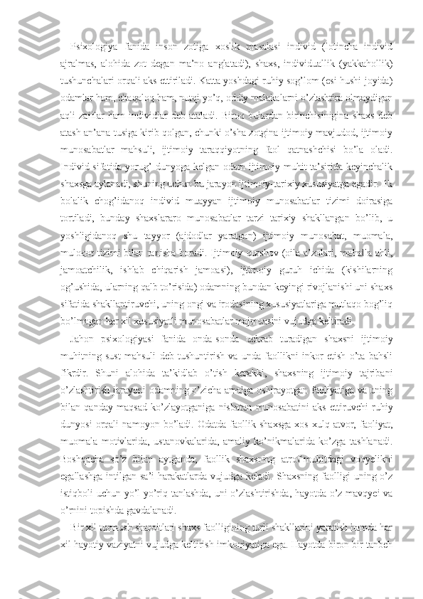 Psixologiya   fanida   inson   zotiga   xoslik   masalasi   individ   (lotincha   individ
ajralmas,   alohida   zot   degan   ma’no   anglatadi),   shaxs,   individuallik   (yakkahollik)
tushunchalari orqali aks ettiriladi. Katta yoshdagi ruhiy sog’lom (esi-hushi joyida)
odamlar ham, chaqaloq ham, nutqi yo’q, oddiy malakalarni o’zlashtira olmaydigan
aqli   zaiflar   ham   individlar   deb   ataladi.   Biroq   bulardan   birinchisinigina   shaxs   deb
atash an’ana tusiga kirib qolgan, chunki o’sha zotgina ijtimoiy mavjudod, ijtimoiy
munosabatlar   mahsuli,   ijtimoiy   taraqqiyotning   faol   qatnashchisi   bo’la   oladi.
Individ sifatida yorug’ dunyoga kelgan odam  ijtimoiy muhit ta’sirida keyinchalik
shaxsga aylanadi, shuning uchun bu jarayon ijtimoiy-tarixiy xususiyatga egadir. Ilk
bolalik   chog’idanoq   individ   muayyan   ijtimoiy   munosabatlar   tizimi   doirasiga
tortiladi,   bunday   shaxslararo   munosabatlar   tarzi   tarixiy   shakllangan   bo’lib,   u
yoshligidanoq   shu   tayyor   (ajdodlar   yaratgan)   ijtimoiy   munosabat,   muomala,
muloqot   tizimi   bilan   tanisha   boradi.  Ijtimoiy   qurshov   (oila  a’zolari,  mahalla   ahli,
jamoatchilik,   ishlab   chiqarish   jamoasi),   ijtimoiy   guruh   ichida   (kishilarning
og’ushida, ularning qalb to’risida) odamning bundan keyingi rivojlanishi uni shaxs
sifatida shakllantiruvchi, uning ongi va irodasining xususiyatlariga mutlaqo bog’liq
bo’lmagan har xil xususiyatli munosabatlar majmuasini vujudga keltiradi.
Jahon   psixologiyasi   fanida   onda-sonda   uchrab   turadigan   shaxsni   ijtimoiy
muhitning   sust   mahsuli   deb   tushuntirish   va   unda   faollikni   inkor   etish   o’ta   bahsli
fikrdir.   Shuni   alohida   ta’kidlab   o’tish   kerakki,   shaxsning   ijtimoiy   tajribani
o’zlashtirish jarayoni odamning o’zicha amalga oshirayotgan faoliyatiga va uning
bilan   qanday   maqsad   ko’zlayotganiga   nisbatan   munosabatini   aks   ettiruvchi   ruhiy
dunyosi   orqali   namoyon   bo’ladi.   Odatda   faollik   shaxsga   xos   xulq-atvor,   faoliyat,
muomala   motivlarida,   ustanovkalarida,   amaliy   ko’nikmalarida   ko’zga   tashlanadi.
Boshqacha   so’z   bilan   aytganda,   faollik   shaxsning   atrof-muhitdagi   voqyelikni
egallashga   intilgan   sa’i-harakatlarda   vujudga  keladi.   Shaxsning   faolligi   uning  o’z
istiqboli uchun yo’l-yo’riq tanlashda, uni o’zlashtirishda, hayotda o’z mavqyei va
o’rnini topishda gavdalanadi.
Bir xil turmush sharoitlari shaxs faolligining turli shakllarini yaratish hamda har
xil hayotiy vaziyatni vujudga keltirish imkoniyatiga ega. Hayotda biron bir tanbeh 