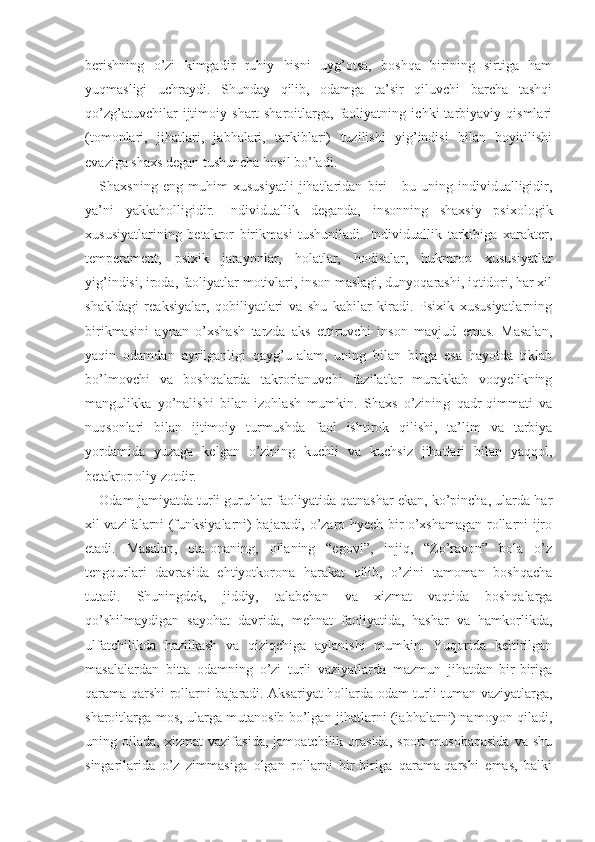 berishning   o’zi   kimgadir   ruhiy   hisni   uyg’otsa,   boshqa   birining   sirtiga   ham
yuqmasligi   uchraydi.   Shunday   qilib,   odamga   ta’sir   qiluvchi   barcha   tashqi
qo’zg’atuvchilar   ijtimoiy   shart-sharoitlarga,   faoliyatning   ichki   tarbiyaviy   qismlari
(tomonlari,   jihatlari,   jabhalari,   tarkiblari)   tuzilishi   yig’indisi   bilan   boyitilishi
evaziga shaxs degan tushuncha hosil bo’ladi.
Shaxsning   eng   muhim   xususiyatli   jihatlaridan   biri   -   bu   uning   individualligidir,
ya’ni   yakkaholligidir.   Individuallik   deganda,   insonning   shaxsiy   psixologik
xususiyatlarining   betakror   birikmasi   tushuniladi.   Individuallik   tarkibiga   xarakter,
temperament,   psixik   jarayonlar,   holatlar,   hodisalar,   hukmron   xususiyatlar
yig’indisi, iroda, faoliyatlar motivlari, inson maslagi, dunyoqarashi, iqtidori, har xil
shakldagi   reaksiyalar,   qobiliyatlari   va   shu   kabilar   kiradi.   Psixik   xususiyatlarning
birikmasini   aynan   o’xshash   tarzda   aks   ettiruvchi   inson   mavjud   emas.   Masalan,
yaqin   odamdan   ayrilganligi   qayg’u-alam,   uning   bilan   birga   esa   hayotda   tiklab
bo’lmovchi   va   boshqalarda   takrorlanuvchi   fazilatlar   murakkab   voqyelikning
mangulikka   yo’nalishi   bilan   izohlash   mumkin.   Shaxs   o’zining   qadr-qimmati   va
nuqsonlari   bilan   ijtimoiy   turmushda   faol   ishtirok   qilishi,   ta’lim   va   tarbiya
yordamida   yuzaga   kelgan   o’zining   kuchli   va   kuchsiz   jihatlari   bilan   yaqqol,
betakror oliy zotdir.
Odam jamiyatda turli guruhlar faoliyatida qatnashar ekan, ko’pincha, ularda har
xil vazifalarni (funksiyalarni) bajaradi, o’zaro hyech bir o’xshamagan rollarni ijro
etadi.   Masalan,   ota-onaning,   oilaning   “egovi”,   injiq,   “Zo’ravon”   bola   o’z
tengqurlari   davrasida   ehtiyotkorona   harakat   qilib,   o’zini   tamoman   boshqacha
tutadi.   Shuningdek,   jiddiy,   talabchan   va   xizmat   vaqtida   boshqalarga
qo’shilmaydigan   sayohat   davrida,   mehnat   faoliyatida,   hashar   va   hamkorlikda,
ulfatchilikda   hazilkash   va   qiziqchiga   aylanishi   mumkin.   Yuqorida   keltirilgan
masalalardan   bitta   odamning   o’zi   turli   vaziyatlarda   mazmun   jihatdan   bir-biriga
qarama-qarshi rollarni bajaradi. Aksariyat hollarda odam turli-tuman vaziyatlarga,
sharoitlarga mos, ularga mutanosib bo’lgan jihatlarni (jabhalarni) namoyon qiladi,
uning   oilada,   xizmat   vazifasida,   jamoatchilik   orasida,   sport   musobaqasida   va   shu
singarilarida   o’z   zimmasiga   olgan   rollarni   bir-biriga   qarama-qarshi   emas,   balki 