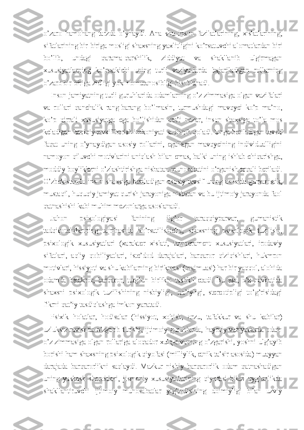 o’zaro   hamohang   tarzda   o’ynaydi.   Ana   shu   inson   fazilatlarining,   xislatlarining,
sifatlarining bir-biriga mosligi shaxsning yaxlitligini ko’rsatuvchi alomatlardan biri
bo’lib,   undagi   qarama-qarshilik,   ziddiyat   va   shakllanib   ulgirmagan
xususiyatlarning   ko’rsatkichi   uning   turli   vaziyatlarda   bajariladigan   rollarning
o’zaro bir-biriga zidligi yoki nomutanosibligi hisoblanadi.
Inson jamiyatning turli guruhlarida odamlarning o’z zimmasiga olgan vazifalari
va   rollari   qanchalik   rang-barang   bo’lmasin,   turmushdagi   mavqyei   ko’p   ma’no,
ko’p   qirrali   xususiyatga   ega   bo’lishidan   qat’i   nazar,   inson   shaxsiga   to’la   mos
keladigan haqiqiy tavsif berish imkoniyati saqlanib qoladi. Unga beriladigan tavsif
faqat   uning   o’ynaydigan   asosiy   rollarini,   egallagan   mavqyeining   individualligini
namoyon qiluvchi motivlarini aniqlash bilan emas, balki uning ishlab chiqarishga,
moddiy boyliklarni o’zlashtirishga nisbatan munosabatini o’rganish orqali beriladi.
O’zbekistonda   inson  shaxsiga  beriladigan  asosiy  tavsif   uning asosida  gumanistik,
mustaqil, huquqiy jamiyat qurish jarayoniga nisbatan va bu ijtimoiy jarayonda faol
qatnashishi kabi muhim mezonlarga asoslanadi.
Jahon   psixologiya si   fanining   ilg’or   taraqqiyparvar,   gumanistik
tadqiqotchilar i ning   tajribasida   ko’rsatilishicha,   shaxsning   psixologik   tuzilishi,
psixologik   xususiyatlari   (xarakter   xislati,   temperament   xususiyatlari,   irodaviy
sifatlari,   aqliy   qobiliyatlari,   iste’dod   darajalari,   barqaror   qiziqishlari,   hukmron
motivlari, hissiyoti va shu kabilarning birikmasi (majmuasi) har bir yaqqol, alohida
odamda   betakror,   barqaror,   turg’un   birlikni   tashkil   etadi.   Bu   esa,   o’z   navbatida
shaxsni   psixologik   tuzilishining   nisbiyligi,   qat’iyligi,   stereotipligi   to’g’risidagi
fikrni qat’iy tasdiqlashga imkon yaratadi.
Psixik   holatlar,   hodisalar   (hissiyot,   xohish,   orzu,   tafakkur   va   shu   kabilar)
uzluksiz ravishda o’zgarib turishi, ijtimoiy guruhlarda, hayotiy vaziyatlarda odam
o’z zimmasiga olgan rollariga aloqador xulq-atvorning o’zgarishi, yoshni ulg’ayib
borishi ham shaxsning psixologik qiyofasi (milliylik, etnik ta’sir asosida) muayyan
darajada   barqarorlikni   saqlaydi.   Mazkur   nisbiy   barqarorlik   odam   qatnashadigan
uning   yashash   sharoitlari,   jismoniy   xususiyatlarining   qiyofasi   bilan   uyg’unlikda
shakllantiruvchi   ijtimoiy   munosabatlar   yig’indisining   doimiyligi   bilan   uzviy 