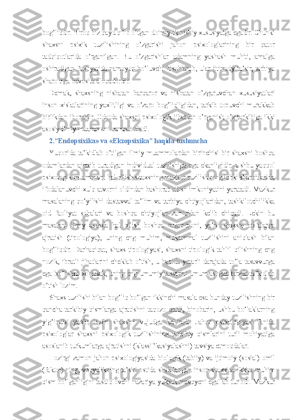 bog’liqdir. Biroq biz qayd qilib o’tgan doimiylik nisbiy xususiyatga egadir. Chunki
shaxsni   psixik   tuzilishining   o’zgarishi   jahon   psixologlarining   bir   qator
tadqiqotlarida   o’rganilgan.   Bu   o’zgarishlar   odamning   yashash   muhiti,   amalga
oshiradigan faoliyatida namoyon bo’luvchi hisoblanib, ular ijtimoiy ta’sir, tarbiya
sharoitiga bevosita aloqadordir.
Demak,   shaxsning   nisbatan   barqaror   va   nisbatan   o’zgaruvchan   xususiyatlari
inson   xislatlarining   yaxlitligi   va   o’zaro   bog’liqligidan,   tarkib   topuvchi   murakkab
birlikdan iboratdir. Odatda shaxsni psixologik   jihatdan o’rganish o’z tarkibiga ikki
asosiy ilmiy muammoni qamrab oladi.
2.“Endopsixika» va «Ekzopsixika” haqida tushuncha
Yuqorida  ta’kidlab o’tilgan ilmiy muammolardan  birinchisi  bir  shaxsni   boshqa
odamlardan ajratib turadigan  individual   tuzilishiga  ega  ekanligidir.  Ushbu  yaqqol
psixologik muammoni hal qilish shaxsning mazkur tuzilishining ichki sharoitlarida
ifodalanuvchi xulq-atvorni oldindan bashorat qilish imkoniyatini yaratadi. Mazkur
masalaning   qo’yilishi   dastavval   ta’lim   va   tarbiya   ehtiyojlaridan,   tashkilotchilikka
oid   faoliyat   sohalari   va   boshqa   ehtiyojlar   zamiridan   kelib   chiqadi.   Lekin   bu
masalani   ilmiy   asosda   hal   qilish   boshqa   muammoni,   ya’ni   shaxsni   toifalarga
ajratish   (tipologiya),   uning   eng   muhim,   mukammal   tuzilishini   aniqlash   bilan
bog’liqdir.   Darhaqiqat,   shaxs   tipologiyasi,   shaxsni   tipologik   tahlil   qilishning   eng
nozik,   ibratli   jihatlarini   cheklab   o’tish,   u   haqida   yetarli   darajada   to’la   tasavvurga
ega bo’lishni xohlasak, uning eng umumiy tasvirini umumlashgan tarzda ta’kidlab
o’tish lozim.
Shaxs tuzilishi bilan bog’liq bo’lgan ikkinchi masala esa bunday tuzilishning bir
qancha   tarkibiy   qismlarga   ajratishni   taqozo   etadi,   binobarin,   ushbu   bo’laklarning
yig’indisi   yaxlit   inson   shaxsini   vujudga   keltiradi.   Jahon   psixologiyasi   fanida
psixologlar   shaxsni   psixologik   tuzilishining   tarkibiy   qismlarini   turli   mohiyatiga
asoslanib turkumlarga ajratishni (klassifikasiyalashni) tavsiya etmoqdalar.
Hozirgi zamon jahon psixologiyasida biologik (tabiiy) va ijtimoiy (sosial) omil
(faktor) ning, voqyelikning ta’siri ostida shakllangan inson shaxsida ikkita muhim
qism bo’lganligini tasdiqlovchi nazariya yuksak mavqyeni egallab turibdi. Mazkur 