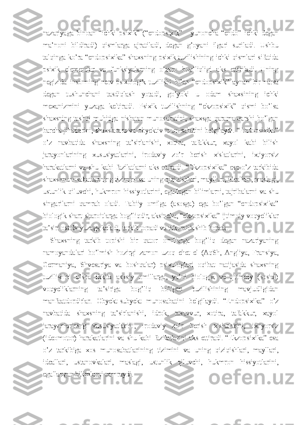 nazariyaga   binoan   “ichki   psixik”   (“endopsixik”   -   yunoncha   “endo”   ichki   degan
ma’noni   bildiradi)   qismlarga   ajratiladi,   degan   g’oyani   ilgari   suriladi.   Ushbu
talqinga ko’ra “endopsixika” shaxsning psixik tuzilishining ichki qismlari sifatida
psixik   elementlar   va   funksiyalarning   o’zaro   bog’liqligi   aks   ettiriladi.   Uning
negizida   insonning   nerv-psixologik   tuzilishi   bilan   “endopsixik”   aynan   bir   narsa
degan   tushunchani   tasdiqlash   yotadi,   go’yoki   u   odam   shaxsining   ichki
mexanizmini   yuzaga   keltiradi.   Psixik   tuzilishning   “ekzopsixik”   qismi   bo’lsa
shaxsning   tashqi   muhitiga   nisbatan   munosabatini,   shaxsga   qarama-qarshi   bo’lgan
barcha jihatlarini, shaxslararo va obyektiv munosabatini belgilaydi. “Endopsixika”
o’z   navbatida   shaxsning   ta’sirlanishi,   xotira,   tafakkur,   xayol   kabi   bilish
jarayonlarining   xususiyatlarini,   irodaviy   zo’r   berish   xislatlarini,   ixtiyorsiz
harakatlarni   va   shu   kabi   fazilatlarni   aks   ettiradi.   “Ekzopsixika”   esa   o’z   tarkibida
shaxs munosabatlarining tizimini va uning qiziqishlari, mayllari, ideallari, maslagi,
ustunlik  qiluvchi,  hukmron  hissiyotlarini,  egallagan  bilimlarni, tajribalarni  va  shu
singarilarni   qamrab   oladi.   Tabiiy   omilga   (asosga)   ega   bo’lgan   “endopsixika”
biologik shart-sharoitlarga bog’liqdir, aksincha, “ekzopsixika” ijtimoiy voqyeliklar
ta’siri ostida yuzaga keladi, tarkib topadi va takomillashib boradi.
Shaxsning   tarkib   topishi   bir   qator   omillarga   bog’liq   degan   nazariyaning
namoyandalari   bo’lmish   hozirgi   zamon   uzoq   chet   el   (AqSh,   Angliya,   Fransiya,
Germaniya,   Shvesariya   va   boshqalar)   psixologlari   oqibat   natijasida   shaxsning
tuzilishini   o’sha   ikkita   asosiy   omillarga,   ya’ni   biologik   va   ijtimoiy   (sosial)
voqyeliklarning   ta’siriga   bog’liq   bo’lgan   tuzilishining   mavjudligidan
manfaatdordirlar.   Obyekt-subyekt   munosabatini   belgilaydi.   “Endopsixika”   o’z
navbatida   shaxsning   ta’sirlanishi,   idrok,   tasavvur,   xotira,   tafakkur,   xayol
jarayonlarining   xususiyatlarini,   irodaviy   zo’r   berish   xislatlarini,   ixtiyorsiz
(ideomotor)   harakatlarini   va   shu   kabi   fazilatlarini   aks   ettiradi.   “Ekzopsixika”   esa
o’z   tarkibiga   xos   munosabatlarining   tizimini   va   uning   qiziqishlari,   mayllari,
ideallari,   ustanovkalari,   maslagi,   ustunlik   qiluvchi,   hukmron   hissiyotlarini,
egallangan bilimlarni qamraydi. 