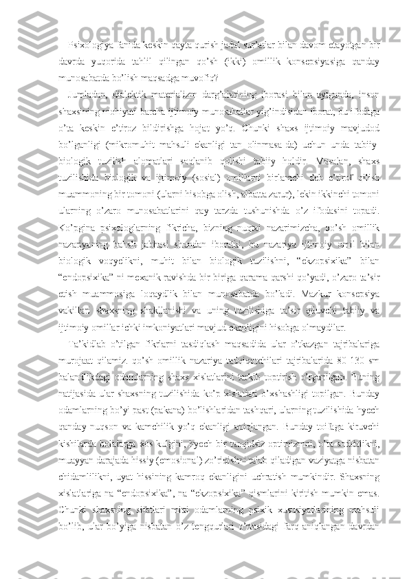 Psixologiya fanida keskin qayta qurish jadal sur’atlar bilan davom etayotgan bir
davrda   yuqorida   tahlil   qilingan   qo’sh   (ikki)   omillik   konsepsiyasiga   qanday
munosabatda bo’lish maqsadga muvofiq?
Jumladan,   dialektik   materializm   darg’alarining   iborasi   bilan   aytganda,   inson
shaxsining mohiyati barcha ijtimoiy munosabatlar yig’indisidan iborat, bu ifodaga
o’ta   keskin   e’tiroz   bildirishga   hojat   yo’q.   Chunki   shaxs   ijtimoiy   mavjudod
bo’lganligi   (mikromuhit   mahsuli   ekanligi   tan   olinmasa-da)   uchun   unda   tabiiy-
biologik   tuzilish   alomatlari   saqlanib   qolishi   tabiiy   holdir.   Masalan,   shaxs
tuzilishida   biologik   va   ijtimoiy   (sosial)   omillarni   birlamchi   deb   e’tirof   qilish
muammoning bir tomoni (ularni hisobga olish, albatta zarur), lekin ikkinchi tomoni
ularning   o’zaro   munosabatlarini   qay   tarzda   tushunishda   o’z   ifodasini   topadi.
Ko’pgina   psixologlarning   fikricha,   bizning   nuqtai   nazarimizcha,   qo’sh   omillik
nazariyaning   bahsli   jabhasi   shundan   iboratki,   bu   nazariya   ijtimoiy   omil   bilan
biologik   voqyelikni,   muhit   bilan   biologik   tuzilishni,   “ekzopsixika”   bilan
“endopsixika” ni mexanik ravishda bir-biriga qarama-qarshi qo’yadi, o’zaro ta’sir
etish   muammosiga   loqaydlik   bilan   munosabatda   bo’ladi.   Mazkur   konsepsiya
vakillari   shaxsning   shakllanishi   va   uning   tuzilishiga   ta’sir   qiluvchi   tabiiy   va
ijtimoiy omillar ichki imkoniyatlari mavjud ekanligini hisobga olmaydilar.
Ta’kidlab   o’tilgan   fikrlarni   tasdiqlash   maqsadida   ular   o’tkazgan   tajribalariga
murojaat   qilamiz.   qo’sh   omillik   nazariya   tadqiqotchilari   tajribalarida   80-130   sm
balandlikdagi   odamlarning   shaxs   xislatlarini   tarkib   toptirish   o’rganilgan.   Buning
natijasida   ular   shaxsning   tuzilishida   ko’p   xislatlari   o’xshashligi   topilgan.   Bunday
odamlarning bo’yi past (pakana) bo’lishlaridan tashqari, ularning tuzilishida hyech
qanday   nuqson   va   kamchilik   yo’q   ekanligi   aniqlangan.   Bunday   toifaga   kiruvchi
kishilarda   bolalarga   xos   kulgini,   hyech   bir   tanqidsiz   optimizmni,   o’ta   soddalikni,
muayyan darajada hissiy (emosional) zo’riqishni talab qiladigan vaziyatga nisbatan
chidamlilikni,   uyat   hissining   kamroq   ekanligini   uchratish   mumkindir.   Shaxsning
xislatlariga   na   “endopsixika”,   na   “ekzopsixika”   qismlarini   kiritish   mumkin   emas.
Chunki   shaxsning   sifatlari   mitti   odamlarning   psixik   xususiyatlarining   mahsuli
bo’lib,   ular   bo’yiga   nisbatan   o’z   tengqurlari   o’rtasidagi   farq   aniqlangan   davrdan 