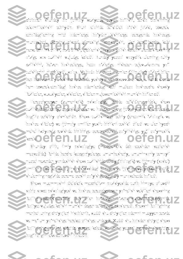 e’tiboran   shunday   bir   ijtimoiy   vaziyatda   paydo   bo’lishi,   tarkib   topishining
takomillashishi   tabiiydir.   Shuni   alohida   ta’kidlab   o’tish   joizki,   tevarak-
atrofdagilarning   mitti   odamlarga   bo’ydor   kishilarga   qaraganda   boshqa ga
munosabati,   ularning   pisand   qilmasligi,   kamsitilishi,   ular   ham   barcha   kabi
narsalarni his qilish, orzu qilish, ajablanish, hayron qolish sababli ularda shaxsning
o’ziga   xos   tuzilishi   vujudga   keladi.   Bunday   yaqqol   voqyelik   ularning   ruhiy
ezilishini,   ba’zan   boshqalarga,   hatto   o’zlariga   nisbatan   tajavuzkorona   yo’l
tutishlarini   niqoblaydi,   xolos.   Mabodo   biz   mitti   odamlar   (liliputlar)   o’zlari   bilan
bap-barovar bo’yli kishilar muhitida yashaydi  deb tasavvur  qilsak, u holda ularda
ham   tevarak-atrofdagi   boshqa   odamlardagi   kabi   mutlaqo   boshqacha   shaxsiy
fazilatlar, xususiyatlar, xislatlar, sifatlar mujassamlashishi mumkin bo’lar edi.
Taraqqiyparvar   (gumanistik)   psixologiya   fanida   ta’kidlanganidek,   shaxs
tuzilishidagi   tabiiy,   organik   jihatlar   va   holatlar   uning   ijtimoiy   shart-sharoitlariga
bog’liq   tarkibiy   qismlaridir.   Shaxs   tuzilishidagi   tabiiy   (anatomik-fiziologik   va
boshqa   sifatlar)   va   ijtimoiy   omillar   yaxlit   birlikni   tashkil   qiladi   va   ular   hyech
mahal   ixtiyorsiz   ravishda   bir-biriga   qarama-qarshi   qo’yilishiga   yo’l   qo’ymaslik
kerak.
Shunday   qilib,   ilmiy   psixologiya   (materialistik   deb   atashdan   saqlanish
maqsadida)   fanida   barcha   kategoriyalarga   umumbashariy,   umuminsoniy   tamoyil
nuqtai nazardan yondashish shaxs tuzilishida tabiiy (biologik) va ijtimoiy (sosial)
omillar   rolini   tan   oladi,   inson   shaxsidagi   biologik   va   ijtimoiy   voqyeliklarni   atigi
shularning negizida qarama-qarshi qo’yishga tanqidiy munosabatda bo’ladi.
Shaxs   muammosini   dialektik   materializm   pozisiyasida   turib   himoya   qiluvchi
sobiq   sovet   psixologiyasi   va   boshqa   taraqqiyparvar   yo’nalish   vakillari   shaxsning
faolligi   tevarak-atrofdagi   olam   bilan   bo’ladigan   o’zaro   munosabat   jarayonida
faoliyat vujudga kelishi mumkin degan ta’limotga asoslanadi. Shaxsni faolligining
manbai uning ehtiyojlari hisoblanib, xuddi shu ehtiyojlar odamni muayyan tarzda
va ma’lum yo’nalishga harakat qilishga undaydi. Xuddi shu boisdan ehtiyoj shaxs
faolligining   manbai   sifatida   yuzaga   keladi   va   uning   yaqqol   turmush   sharoitiga
bog’liqligini aks ettiruvchi holatdir. 