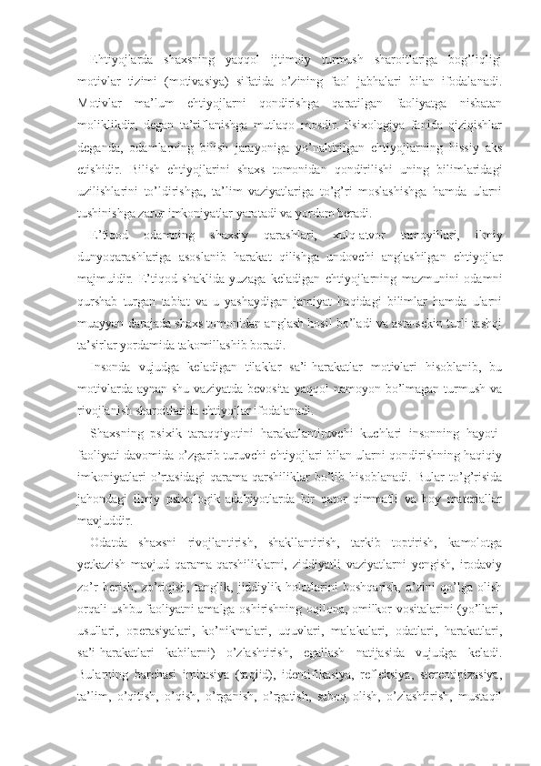 Ehtiyojlarda   shaxsning   yaqqol   ijtimoiy   turmush   sharoitlariga   bog’liqligi
motivlar   tizimi   (motivasiya)   sifatida   o’zining   faol   jabhalari   bilan   ifodalanadi.
Motivlar   ma’lum   ehtiyojlarni   qondirishga   qaratilgan   faoliyatga   nisbatan
moliklikdir,   degan   ta’riflanishga   mutlaqo   mosdir.   Psixologiya   fanida   qiziqishlar
deganda,   odamlarning   bilish   jarayoniga   yo’naltirilgan   ehtiyojlarning   hissiy   aks
etishidir.   Bilish   ehtiyojlarini   shaxs   tomonidan   qondirilishi   uning   bilimlaridagi
uzilishlarini   to’ldirishga,   ta’lim   vaziyatlariga   to’g’ri   moslashishga   hamda   ularni
tushinishga zarur imkoniyatlar yaratadi va yordam beradi.
E’tiqod   odamning   shaxsiy   qarashlari,   xulq-atvor   tamoyillari,   ilmiy
dunyoqarashlariga   asoslanib   harakat   qilishga   undovchi   anglashilgan   ehtiyojlar
majmuidir.   E’tiqod   shaklida   yuzaga   keladigan   ehtiyojlarning   mazmunini   odamni
qurshab   turgan   tabiat   va   u   yashaydigan   jamiyat   haqidagi   bilimlar   hamda   ularni
muayyan darajada shaxs tomonidan anglash hosil bo’ladi va asta-sekin turli tashqi
ta’sirlar yordamida takomillashib boradi.
Insonda   vujudga   keladigan   tilaklar   sa’i-harakatlar   motivlari   hisoblanib,   bu
motivlarda  aynan  shu  vaziyatda  bevosita  yaqqol  namoyon  bo’lmagan  turmush  va
rivojlanish sharoitlarida ehtiyojlar ifodalanadi.
Shaxsning   psixik   taraqqiyotini   harakatlantiruvchi   kuchlari   insonning   hayoti-
faoliyati davomida o’zgarib turuvchi ehtiyojlari bilan ularni qondirishning haqiqiy
imkoniyatlari   o’rtasidagi   qarama-qarshiliklar   bo’lib   hisoblanadi.   Bular   to’g’risida
jahondagi   ilmiy   psixologik   adabiyotlarda   bir   qator   qimmatli   va   boy   materiallar
mavjuddir.
Odatda   shaxsni   rivojlantirish,   shakllantirish,   tarkib   toptirish,   kamolotga
yetkazish   mavjud   qarama-qarshiliklarni,   ziddiyatli   vaziyatlarni   yengish,   irodaviy
zo’r   berish,   zo’riqish,   tanglik,   jiddiylik   holatlarini   boshqarish,   o’zini   qo’lga   olish
orqali ushbu faoliyatni amalga oshirishning oqilona, omilkor vositalarini (yo’llari,
usullari,   operasiyalari,   ko’nikmalari,   uquvlari,   malakalari,   odatlari,   harakatlari,
sa’i-harakatlari   kabilarni)   o’zlashtirish,   egallash   natijasida   vujudga   keladi.
Bularning   barchasi   imitasiya   (taqlid),   identifikasiya,   refleksiya,   stereotipizasiya,
ta’lim,   o’qitish,   o’qish,   o’rganish,   o’rgatish,   saboq   olish,   o’zlashtirish,   mustaqil 